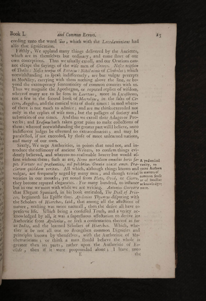 *5 cording unto the word 'Zoy, which with the Lacedxmonians had alto that bonification. Fifthly, We applaud many things delivered by the Ancients, which are in themfelves but ordinary, and come fliort of our own conceptions. Thus we ufually cxtoll, and our Orations can¬ not efcape the fayings of the wife men of Greece. Nofce teipfnnt of Thales: Nofce tempus of Pittacus • Nihilminis of Cleobulus; which notwithftanding to fpeak indifferently, are but vulgar precepts in Morality, carrying with them nothing above the line, or be¬ yond the extemporary fententioiity of common conceits with us. Tims we magnifie the Apothegms, or reputed replies of wifdom, whereof many are to be feen in Laertius, more in Lycofhenesy not a few in the fecond book of Macrobius, in the falts of Ci¬ cero, Augufiusy and the comical wits of thofe times: in mofi where¬ of there is not much to admire; and are me thinks exceeded not only in the replies of wife men, but the paflages of fociety and urbanities of our times. And thus we extoll their Adages or Pro¬ verbs; and Erafmus hath taken great pains to make collections of them; whereof notwithftanding the greater part will I believe, unto indifferent judges be efteemed no extraordinaries ; and may be paralelled, if not exceeded, by thofe of more unlearned nations, and many of our own. Sixtly, We urge Authorities, in points that need not, and in¬ troduce the teftimony of ancient Writers, to confirm things evi¬ dently believed, and whereto no reafonable hearer but would af- fent without them; fuch as are. Nemo mortahnm omnibus horis fa- ^ neJandcal pit. Virtute nil pr£(lantiusy nil pulchrius. Omnia vincit amor, free- vanity, to clarum quiddam veritas. All which, although things known and quote Author* vulgar, are frequently urged by many men , and though trivialin matter* of verities in our mouths, yet noted from PlatOy Ovidy or Ciceroy °fimihar they become reputed elegancies. For many hundred, to inftance acknowledge- but in one we meet with while we are writing. Antonins Guevara ment. that Elegant Spaniard, in his book entituled. The Diall of Prin- cesy beginneth bis Epiftle thus. Apolonius Thyaneus difputing with the Scholars of Hiarcbasy faid, that among all the atfeftions of nature, nothing was more naturall, then the delire all have to preferve life. Which being a confeffcd Truth, and a veiicy ac¬ knowledged by all, it was a fuperfiuous affeftation to derive it:? Authoritie from Apolonius, or leek a confirmation thereof as far ' as India, and the learned Scholars of Hiarchas. Which, whe¬ ther it be not all one to If lengthen common Dignities and principles known by themfelves, with the Authoritie of Ma¬ thematicians ; or think a man fhould believe the whole is greater then its parts, rather upon the Authoritie of E.v- ' elide , then if it were propounded alone > 1 leave tmto E the