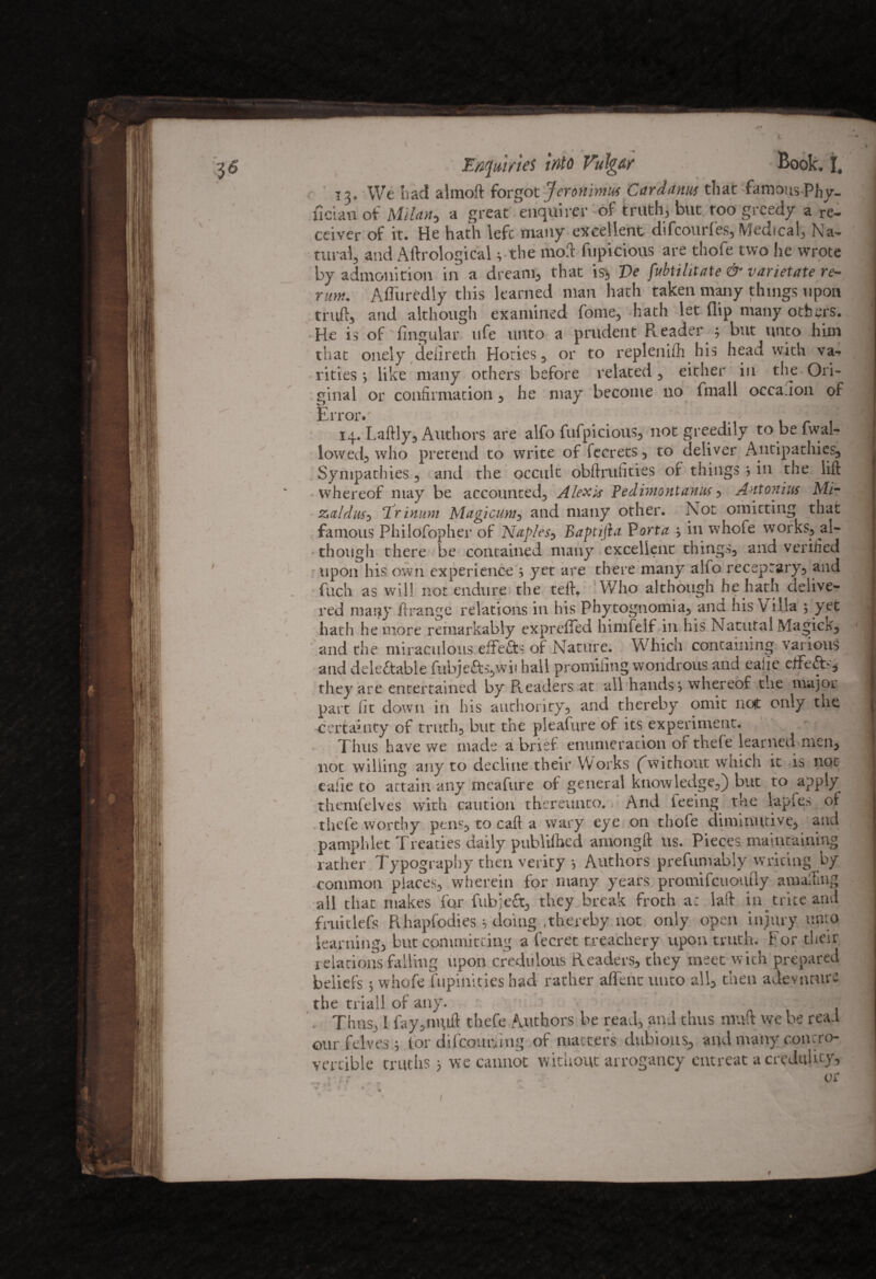 13, We had almoft forgot Jeronimut Cardanus that famous Phy- fician of Milan* a great enquirer of truth* but too greedy a re¬ ceiver of it. He hath left many excellent difcourfes, Medical, Na¬ tural, and Aftrological* the mod fupicious are thofe two he wrote by admonition in a dream* that is* Ve fubtilitate & varietate re- nm. Afltiredly this learned man hath taken many things upon truft* and although examined fome* hath let flip many others. He is of Angular life unto a prudent Reader ; but unto him that onely deiireth Hoties * or to replenifh his head with ve¬ rities > like many others before related * either in the Ori¬ ginal or confirmation * he may become no fmall occa.1011 of Error.' ' ; , 14. Laftly* Authors are alfo fufpicious* not greedily to be fwal- lowed* who pretend to write of fecrets * to deliver Antipathies* Sympathies * and the occult obftrufities of things * in the lift whereof may be accounted* Alexis Pedimontanus * Antonins Mi- Zs(ildw0 \Tritium Magicum* and many other. Not omitting that famous Philofopher of Naples^ BaptijLt Porta } in whofe works* al¬ though there be contained many excellent things* and verified upon his own experience $ yet are there many alfo receprary* and fuch as will not endure the teft. Who although he hath delive¬ red mauy ftrange relations in his Phytognomia* ana his Villa ; yet hath he more remarkably expreffed himfelf in his Natural Magick^ and the miraculous effefts of Nature. Which containing various and detectable fubje&s*wit hall promifing wondrous and eafie effeCT* they are entertained by Readers at all hands * whereof the major part fit down in his authority* and thereby omit not only the certainty of truth* blit the pleafure of its experiment. Thus have we made a brief enumeration ot thele learned men* not willing any to decline their Works (without which it is not eafie to attain any meafure of general knowledge*) but to apply themfelves with caution thereunto. And feeing the lapfes oi thefe worthy pens* to caft a wary eye on thofe diminutive* and pamphlet Treaties daily publifhed amongft us. Pieces maintaining rather Typography then verity *, Authors prefumably writing by common places* wherein for many years promifcuoutly amalling all that makes for fubjeft* they break froth a: laft in trite and fruitlefs Rhapfodies * doing .thereby not only open injury unto learning* but committing a fecret treachery upon truth. For their relations falling upon credulous Readers* they meet with prepared beliefs ; whofe fupinities had rather affent unto all* then a devil cure the trial! of any. Thus, i fiay*nmft thefe Authors be read* and thus nraft we be read our felves } lor difccmnfing of matters dubious* and many concro- vertible truths 5 we cannot without arrogancy entreat a credulity* v it . ' or f