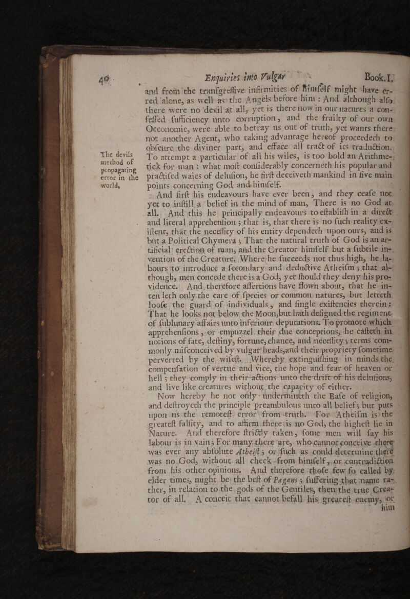 The devils method of propagating error in the / Enquiries into VulgAr ^ Book. I, and from the tranfgttflive infirmities of ftirufelf might have er¬ red alone, as well as the Angels before him : And although alfo there were no dev.il at all, yet is there now in our natures a con- felled fufticiency unto corruption, and the frailty of our own Oeconomie, were able to betray us out of truth, yet wants there not another Agent, who taking advantage hereof proceeded! to obfeure. the diviner part, and efface ail trafit of its traduction. To attempt a particular of all his wiles, is too bold an Arithme- tick for man : what molt coniiderably concerned! his popular and practifed waies of delulion, he firft deceiveth mankind in five main points concerning God and»himfelf. And firft his endeavours have ever been, and they ceafe not yet to inftill a belief in the niii!d of man. There is no God at all. And this he principally endeavours to eftablifh in a direft and literal apprehenlion ; that is, that there is no fitch reality ex- iftejnt, that the neceffity of his entity dependeth upon ours, and is but a Political Chyniera * That the natural truth of God is an ar¬ tificial erefitiou of man, and the Creator himfelf but a fubtile in¬ vention of the Creature. Where he fucceeds not thus high, he la¬ bours to introduce a fecondary and dedufitive Atheifm ; that al- though, men concede there is a God, yet fhould they deny his pro¬ vidence. And therefore aflertions have flown about, that he in- ten leth only the care of fpecies or common natures, but letteth loofie the guard of individuals , and Angle exiftencies therein: That he looks not below the Moon,but hath defigued the regiment , of fublunary affairs unto inferiour deputations. To promote which, apprehenfions, or empnzzel their due cojiceptions, he cafteth in notions of fate, deftiny, fortune, chance, and neceiTity •, terms com¬ monly mifconceived by vulgar heads,and their propriety fometime perverted by the wifeft. Whereby extinguifhing in minds the compenfation of vertue and vice, the hope and fear of heaven or hell 5 they comply in their aftions unto the drift of his delufions, and live like creatures without the capacity of either. Now hereby lie not only - underniineth the Bafe of religion, and deftroyeth the principle preambulous unto all belief; but puts upon us the remoteft error from .truth. For Atheifm is the greateft faifity, and to affirm there is no God, the higheft lie in Nature. And therefore Unfitly taken, fome men will fay his labour is in vainFor many there are, who cannot conceive there was ever any abfolute Atheijl ; or fuch as could determine there .was no God, without all check from himfelf, or eontradifition from his other opinions. And therefore thofe few fo called by elder times, might be the beft of Pagans; fuffering that name ra¬ ther, in relation to the gods of the Gentiles, then the true Crea¬ tor of all. A conceit that cannot befall his greateft enemy, or him \