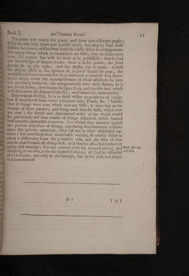 ti Jilt' HI i«f( if erotf j £ ifm m ilja i ii Book I. and Common Errors'. • T]^° conie ye*- nearer the point3 and draw into a fliarper angle ; '}$“>«<* on,y fpeak and pra£tife truthj hut may be faid vveil- wuheis hei eunto, and in forne fenfe do really defire its enlargement, r or many things which in themfelves are falfe, they do defire were tnie^ cannot but wifii he were as he profeffeth 3 that he had the knowledge of future events 3 were it in his power , the Jews mould be in the right-, and the Mejjias yet to come. Could ins defires eireft it, the opinion of Arijhtle fliould be true, the world mould have no end, but be as immortal as himfelf. For there¬ by he might evade the acconipli/hment of thofe afflictions he now but gi adually endureth 3 for comparatively unto thofe flames, he is m Balneo^ then begins his Ignis Rot<e, and terrible fire, which \\ ill deteiniine his difputed fubtilty, and hazard his immortality. v ftri&ly, he is in thefe wiihes no promoter of verity, but if coniidered fome waies injurious unto Truth, for fbefides t at if things were true which noware falfe, it were but an ex- c ange of their natures, and things nuift then be falfe, which now me tine ) the fetled and determined order of the world would be peiverted, and that courfe of things diftnrbed, which feemed belt unto the immutible contriver. For whileft they murmur againft the pi efent difpofure of things, regulating determinated realities unto thii private optations, they reft not in their eftabliftied 11a- tuies 3 blit unwifhing their unalterable verities, do tacitly defire in them a difformity from the primitive rule, and the Idea of that niinde that formed all things beft. And thus he offended truth even tn his firft attempt 3 f or not content with his created nature, and fbw the els'* thinking it too low, to be the higheft Creature of God he offended Vils theOrdainer, not only in the attempt, but in the wifh and fimple volition thereof 5 1 ■ H 2 T H E