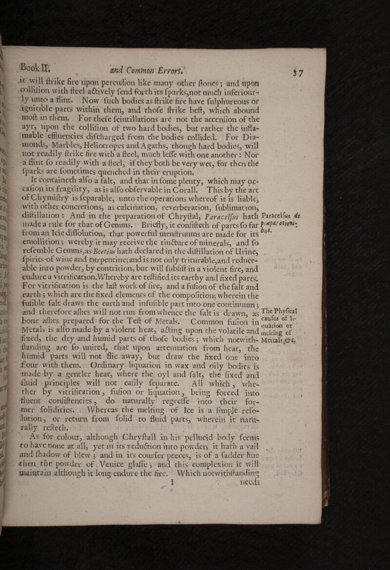 * Cl; «f| y ■ ft. {/«■ i/, ■ .„t m loo aM; i n IJCi^ Hf io 0 £ l \% £i i *7 M) '5W 'If, 1 - .BookII, and Common Errors. it will ftrike fire upon percuifion like many other ftones; and upon collilion with fteel actively fend forth its fparks,not much inferiour- }y tmto a flint. Now fuch bodies as ftrike fire have fulphureous or ignitible parts within them, and thofe ftrike beft, which abound moft in them, b or thefe fcintillations are not the acceniion of the ayr, upon the collifion of two hard bodies, but rather the infla- mable effluencies difcharged from the bodies collided. For Dia¬ monds, Marbles, Heliotropes and Agaths, though hard bodies, will not readily ftrike fire with a fteel, much lefle with one another: Nor a flint fo readily with a fteel, if they both be very wet, for then the {parks are fometimes quenched in their eruption. It containeth alfo a fait, and that in fome plenty, which may oc¬ casion its fragility, as is alfo obfervable in Corall. This by the art ofChymiftry isleparable, unto the operations whereof it is liable, with other concretions, as calcination, reverberation, fublimation, diftillation: And in the preparation of Chryftal, Paracelfus hath Paraceifus dt made a rule for that of Genims. Briefly, it confifteth of parts fo far Pr*Pafatio*ii from an Icie diflolution, that powerful menftruums are made for its • emollition •, wereby it may receive the tintture of minerals, and fo refemble Gemms,as Bcetius hath declared in the diftillation of Urine, fpirits-of wine and turpentine;and is not only triturable,and reduce- able into powder, by contrition, but will fubfift in a violent fire, and endure a vitrification.Whereby are teftified its earthy and fixed parts. For vitrification is the laft work of fire, andafufionof the fait and earth ; which are the fixed elements cf the compofition; wherein the fufible fait draws the earth and infufible part into one continuum; and therefore afties will not run from whence the fait is drawn, as ^1C Pbyfical bone allies prepared for the Teft of Metals. Common fufion in of ll~ Metals is alfo made-by a violent heat, acting upon the volatile and Peking of fixed, the dry and humid parts of thofe bodies ; which notwith- Meuais^c, ftanding are fo united, that upon attenuation from heat, the humid parts will not flie away, but draw the fixed one into flour with them. Ordinary liquation in wax and oily bodies is made by a gentler heat, where the oyl and fait, the fixed and •fluid principles will not eafily feparate. All which, whe¬ ther by vitrification, fufion or liquation, being forced into •fluent confiftencies, do naturally regrelfe into their for¬ mer folidities. Whereas the melting of Ice is a Ample refo- lution, or return from folid to fluid parts, wherein it natu¬ rally refteth. As for colour, although Chryftall in his pellucid body feents to have none at all, yet in its reduction into powder; it hath a vail and fhadow of blew ; and in its courfer peeces, is of a fadder hue then the powder of Venice glafle; and this complexion it will maintain although it long endure the fire. Which notwithftanding > 1 *. needs