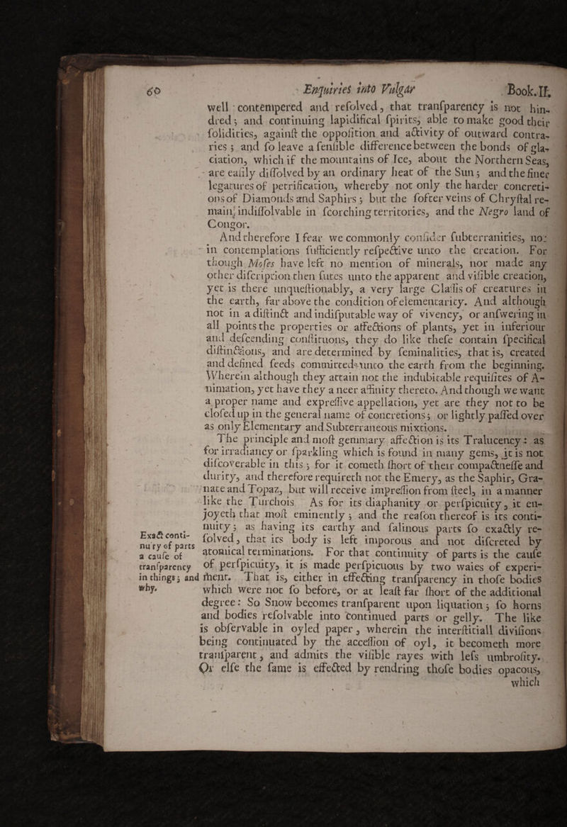 m 60 ' Enquiries into Vulgar Book.If. well • contempered and refolved, that tranfparency is not hin- died •, and continuing lapidifical fpirits, able to make good their foliditics, againft the oppolition and activity of outward contra¬ ries ; and fo leave afenllble difference between the bonds ofgla- . ciation, which if the mountains of Ice, about the Northern Seas, are eaiily diflolved by an ordinary heat of the Sun; and the finer legaturesof petrification, whereby not only the harder concreti¬ ons of Diamonds and Saphirs; but the fofcer veins of Chryftal re¬ main; indiffolvable in fcorching territories, and the Negro land of Congor. And therefore I fear we commonly coniider fubterranities, not - in contemplations fufficiently refpeftive unto the creation. For though Mofes have left no mention of minerals, nor made any other difcription then fut.es unto the apparent and vilible creation, yet is there unqueftionably, a very large Clailis of creatures in  the earth-, far above the condition of elementarily. And although not in a diftinft and indifputabie way oF vivency, or anfwering in all points the properties or atfe&ions of plants^ yet in inferiour and defcending conftituons, they do like thefe contain fpecifical diftin&ions, and are determined by feminalities, that is., created and defined feeds comtnittedviuito the earth from the beginning. Wherein although they attain not the indubitable requiiites of A- nimation, yet have they a neer affinity thereto. And thoiigh we want a proper name and expreftive appellation., yet are they not to be > - doled up in the general name of concretions; or lightly paffed over as only Elementary and Subterraneous mixtions. The principle and moft genimary affe&ion is its Tralucency : as for irradiancy or fparkling which is found in many gems, jt is not difcpverable in this $ for it cometh fhortof their compa&neffe and durity., and therefore requireth not the Emery., as the Saphir, Gra- liate and TopaZj but will receive impreflion from fteel3 in a manner like the Turehois As for its diaphanity or perfpicuity, it en- joyeth that nioft eminently ^ and the reafon thereof is its conti- A . nuity 5 as having its earthy and falinous parts fo exattly re- nury ef parts {plved 3 that ics bod7 is ^ imporous and not difcreted by a caufc of atomical terminations. For that continuity of parts is the caufe rranfparency of perfpicuity, it is made perfpicuous by two waies of experi- in things; and rtient. That is, either in effecting tranfparency in thofe bodies which were not fo before;, or at leaft far Chore of the additional degree: So Snow becomes tranfparent upon liquation * fo horns and bodies refolvable into continued parts or gelly. The like is obfervable in oyled paper, wherein the interftitiall divilioas being continuated by the acceflion of oyl, it becometh more tranfparent, and admits the vilible rayes with lefs umbrofity. Or elfe the fame is effected by rendring thofe bodies opacous, W . which