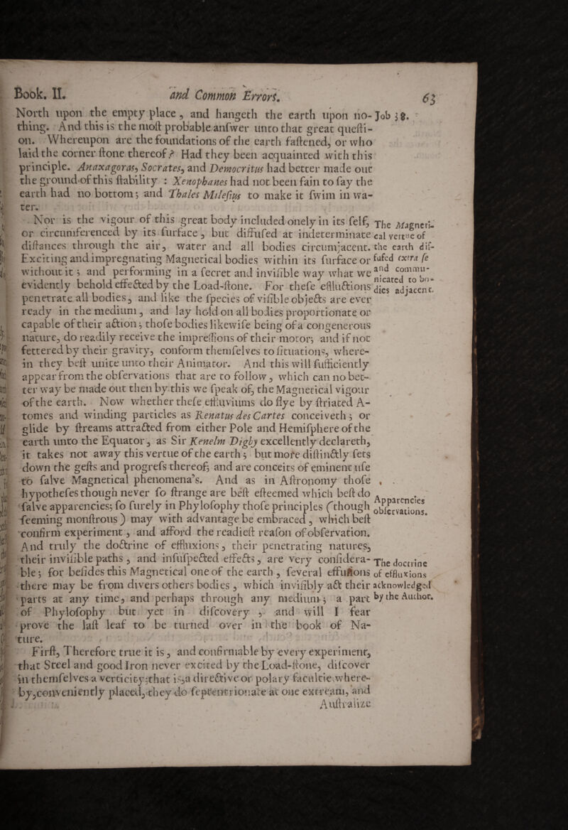 Book. II. and Common Errors. North upon the empty place, and hangeth the earth upon no- Job j g. thing. And this is the nioft probable anfwer unto that great quefti- on. Whereupon are the foundations of the earth fattened, or who laid the corner ftone thereof.? Had they been acquainted with this principle. Anaxagoras-, Socrates, and Democritus had better made out the ground of this liability : Xenophanes had not been fain to fay the earth had no bottom ; and Thales Milefm to make it fwim in wa¬ ter. - * 4 in- Nor is the vigour of this great body included onely in its felf, or circumferenced by its furface, but diffufed at indeterminate dittances through the air, water and all bodies circumjacent. Exciting and impregnating Magnetical bodies within its furface or without it ; and performing in a fecret and invifible way what we evidently behold effefted by the Load-ftone. For thefe eflluftions penetrate all bodies, and like the fpecies of vifibleobjefts are ever ready in the medium, and lay hold on all bodies proportionate or capable of their a ft ion ; thofe bodies likewife being of a congenerous nature, do readily receive the impreffions of their moron and if not fettered by their gravity, conform themfelves to fituations, where¬ in they beft unite unco their Animator. And this will diffidently appear from the obfervations that are to follow, which can no bet¬ ter way be made out then, by this we fpeak of, the Magnetical vigour of the earth. Now whether thefe effluvi urns doflye by ftriated A- tomes and winding particles as Iienatus des Cartes conceiveth; or glide by ftreams attrafted from either Pole and Hemifphereofthe earth unto the Equator, as Sir Kenelm Digbj excellently declareth, it takes not away this vertue of the earth 5 but more diftinftly fets down the gefts and progrefs thereof and are conceits of eminent life to falve Magnetical phenomena’s. And as in Attronomy thofe hypothefes though never fo ftrange are beft efteemed which beft do falve apparencies; fo furely in Phylofophy thofe principles ('though Teeming monftrous ) may with advantage be embraced , which beft confirm experiment, and afford the readied reafon of obfervation. And truly the doftrine of effluxions , their penetrating natures, their iiivilible paths, and infufpefted effefts, are very confidera- ble; for belides this Magnetical one of the earth , feveral effuftons there may be from divers others bodies, which invifibly aft their parts at any time, and perhaps through any medium; a part of Phylofophy but yet in difcovery , and will I fear prove the laft leaf to be turned over in the book of Na¬ ture. ■ ■ Firft, Therefore true it is, and confirmable by every experiment, that Steel and good Iron never excited by the Load-ftone, difcover in themfelves a verticity;that is,a direftive or polary facttitienvhere- by,conveniently placed, they do fepfentrionate at one extream, and ■, Auftralixe The Magneri- eal venue of the earth dif- fafed extra fe and commu¬ nicated to bo¬ dies adjacent- Apparencies obfeevations. The docninc of effluxions acknowledged by the Author,