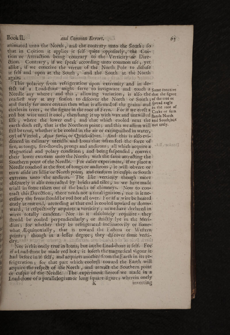 Book II. and Common Errors. h it i»! * lit d •k m f ,U ItJI % llJ | iff ?; ( K f | CIVJ1I ui rv^Li auiuu cuiuiaiy vciutliy CM iVUC- fltion. Contrary , if we fpeak according unto common ufe, yet alike , if we conceive the vertue of the North Pole to diffufe it felf and open at the South , and the South at the North again* ■ ' This polarity from refrigeration upon extremity and in de¬ ft ft of a Load-ftone might ferve to invigorate and touch a some conceive Needle any where; and this , allowing variation, is alfo the that the figure readied way at any feafon to difcover the North or South; of the tree or and finely far more certain then what is affirmed of the grains and ^ root of circles in trees , or the figure in the root of Fern. For if we erefta ^ ^ or fem red hot wire until it cool ,• then hang it up with wax and untwifted ftand$ North lilk , where the lower end , and that which cooled next the and Southjbu* earth doth red, that is the Northern point; and this we affirm will not tru^’ dill be true, whether it be cooled in the air or extinguished in water, oyl of Vitriol, Aqua fortk, or Quick-filver. And this is alfo evi¬ denced in culinary utenfils and Irons that often feel the force of fire, as tongs, fire-diovels, prongs and andirons; all which acquire a Magnetical and polary condition , and being fufpended , convert their lower extream unto the North ; with the fame attracting the Southern point of the Needle. For eafier experiment,; if we place a Needle touched at the foot of tongs or andirons , it will obvert or turn afide its lillie or North point; and conform its cufpis or South . i ;i ?;. { : ___ ^ , pis Or South» extream unto the andiron. The like verticity though more obfcurely is alfo contracted by bricks and tiles , as we have made triall in fome taken out of the backs of chimneys. Now to con* traCt this Direction, there needs not a total ignition , nor isitne- ceflary the Irons diould be red hot all over. F or if a wire be heated onely atone end, according as that end is cooled upward or down* ward, it refpeft’ively acquires a verticity ; as we have declared in wires totally candent. Nor is- it absolutely requilite • they fhould be cooled perpendicularly , or lbriCtly lye in the Meri¬ dian ; for whether they be refrigerated inclinatorily or fome- what iTquinoxially, that is toward the Eafteru or Wefteru points ; though in a Idler degree , they difcover .fome verti¬ city. • Nor is this onely true in Irons; but in the Load-ftone it felf. For if a Load-ftone be made red hot, it lofetht he magnetical vigour it had before in it felf, and acquires another from the Earth in its re¬ frigeration ; for that part which coolerii toward the Earth will acquire-the refpeft of the North ,o and at craft the Southern point or cufpis of the Needle/ The experiment hereof we made ii? a Load-Hone of a parallelogram or long fquare figure; wherein onely T/ _ a w -r 4^ -d fV K inverting