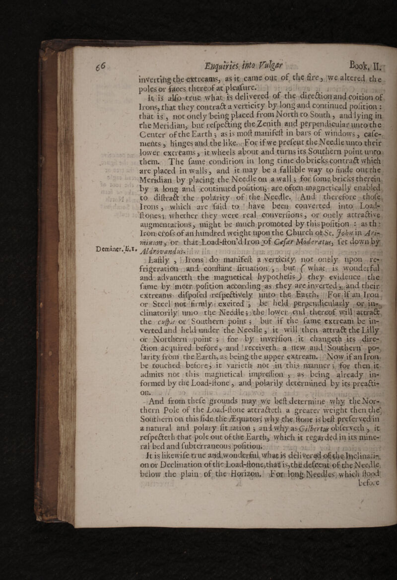 inverting the extreams, as it came out of the fire, we altered the poles or faces thereof at pleafiire. , . . < ,,;,7 It is a Up true what is delivered of the direftion and coition of Irons, that they contract a verticity by long and continued position : that is , not ouely being placed from North to South, and lying in the Meridian, but refpe£ting the Zenith and perpendicular unto the Center of the Earth ; as is moll manifeft in bars of windows, cafe- nients, hinges and the like. For ifwe prefent theNeedleunto their lower extreams, it wheels about and turns its Southern point unco them. The fame condition in long time do bricks contraft which are placed in walls, and it may be a fallible way to finde out the Meridian by placing the Needle on a walls for fome bricks therein by a long and continued portion, are often magnetically enabled to diftraft the polarity of the Needle. And therefore thofe Irons, which are faid to have been converted into Load- ftones, whether they were real converfions, or onely attractive augmentations, might be much promoted by thispofition : asth; Iron crofs of an hundred weight upon the Church of St. John in Ari- minim, or that Load-ftorfdlroivof C&far Moderatufy let down by *• Aldrdvanduhhl<. iln ■ ■ , • r ■ • *•(’ T r i f f \ i i - i *- * • - ** * O ^ . - l . } i ~ - L-aitly , Irons do> manifeft a veracity not onely upon re¬ frigeration and conftant lituarion , but (what is wondetful and advanceth the magnetical hypothelis) they evidence the fame by nteer polition according as they are inverted, and their extreams difpofed .refpeftively unto the Earth, For if an Iron or Steel not firmly > excited , be held perpendicularly or in- clinatorily umo the Needle; the lower end thereof will actraft the cufykr or Southern point ; but if the fame extreani be in¬ verted aiid held under the Needle , it will then attraft the Lilly or Northern point ; for by inveffion it chaugeth its dire¬ ction acquired before, and receiye.th a new and Southern po¬ larity from the Earth, as being the upper extream. Now if an Iron be touched before, it varied* not hin thi,s manner; for then.ic admits not this magnetical imprefiion , as being already in¬ formed by die Load-ftone , and polarity determined by its prea&i- on. And from thefe grounds may we beft determine why the Nor¬ thern Pole of the Load-ftone attracted; a greater weight then the' Southern on this fide the ^Equator; why the ftone is beft preferred in a natural and polary fitiiation ; an I why as Gilbert ik obfervech , it refpeftet h that pole out of the Earth, which it regarded in its mine¬ ral bed and fubterraneous pofitioij. It is likewife true arid.woiiderfuiwhat is delivered of die hjclinati-. on or Declination oftheLoad-ftone;thatf is,tbe defeent of die Needle. below the plain of the Horizon. .For long Needles which flood before