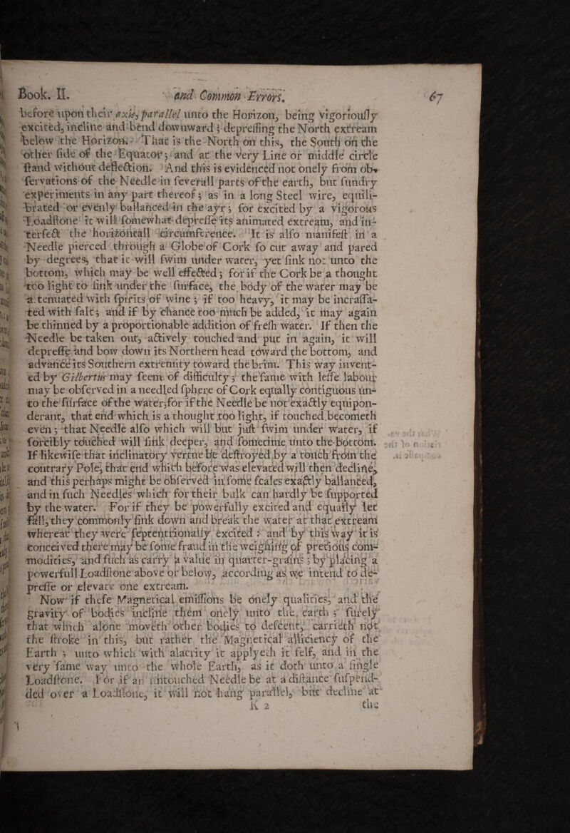 ■*o* .. £l H ):» I ni fit Ira Mtt* ik» til! t ilf if 0 m p ¥. i Book. II. ' ' and Common Errors. ✓ y y before upon their axis, parallel unto the Horizon, being vigorioufly excited, incline and bend downward f deprefling the North extream below the Horizon. That is the North on this, the South On the other fide of the Equator; and at the very Line or middle circle band without defleftion. And this is evidenced not onely from ob-» fervations of the Needle in feverall parts of the earth, but iiindry experiments in any part thereof; as in a long Steel wire, equili¬ brated or evenly ballanced in the ayr; for excited by a vigorous 'I.oadflone it will, fomewhat depreli'e its animated extream, and in- terfeft the ■ horizontal! circumference. It is alfo manifeft in a Needle pierced through a Globe of Cork fo cut away and pared by degrees, that ic will fwim under water, yet fink not unto the bottom, which may be well effe&ed; for if the Cork be a thought too light to fink under the furface, the body of the water may be a tenuated with fpirits of wine ; if too heavy, it may be incraffa- ted with fait; and if by chance too much be added, it may again be thinned by a proportionable addition of frelh water. If then the Needle betaken out, actively touched and put in again, it will depreffe and bow down its Northern head toward the bottom, and advance its Southern extremity toward the brim. This way invent¬ ed by Gilbertus may Teem of difficulty ; the fame with leife labour may be obferved in a needled fphere of Cork equally contiguous un¬ to the fiirfaee of the water;for if the Needle be notexaftly equipon¬ derant, that end which is a thought .too light, if touched becometh 1 XT tf 1 1 • f • » J I • t • 6? andinfuch Needles which for their bulk can hardly be fupported by the water. For if they be powerfully excited and equally let Fall, they commonly fink down and break the water at that extream ... U&fO*:** *-li OXT C!»•>. ntlt-oi ^IlM ' If.' f-i', 3 • . I 11 1 lur t' i, 1 IT- ,1 IT ‘ j f 1 !' powerfull Loadftone above or below, according as vve intend to de- prefie or elevate one extream. Now if thefe Nagnetical emiffions be onely qualities, and the gravity of bodies incline them onely unto the. earth v furely that which alone moveth other bodies to defcent,: carrieth not the broke in this, but rather the Magnetical alli'ciency of the Earth ; unto which with alacrity it applyeth it felf, and ih the very fame way unto the whole Earth, as it doth unto a fingle Loadbone. I or if an v ntcxiched Needle be at a diftance'fiifpend- it will not hang parallel, but decline at the ded os er a Loadbone. ■a P: K 2