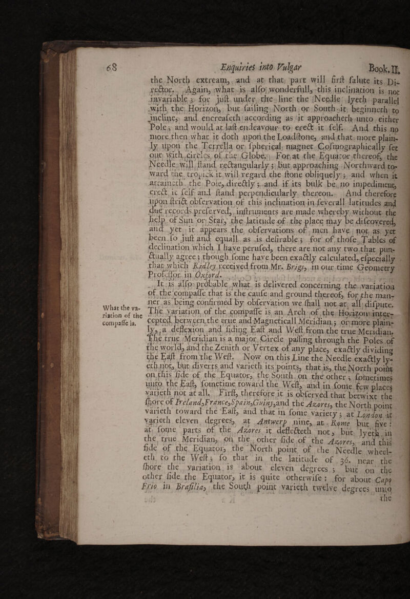 <58 What the va¬ riation of the compafle is. Enquiries 'trdo Vulgar Book. II. the North ext ream, and at that part will firft falute its Di- re&or. Again, what is alfo wonderfull, this inclination is not invariable 3 for juft under the line the Needle Jyeth parallel with the Horizon, but failing North or South, it beginneth to .incline, and encreafeth according as it approacherh unto either Poles and would at laft endeavour to ereft it felf. And this no more then what it doth upon the Loadftone, and that more plain¬ ly upon the Terrella or fpherical magnet Cofmographically fet out with circlqs of the Globe. For at the Equator thereof, the Needle will Rand rectangularly; but approaching Northward to¬ ward the trocick it will- regard the ftone obliquely ; and when it attained) the Paie, dire&ly; and if its bulk be no impediment, eredb it feif and ftand perpendicularly thereon. And therefore upon ftrift obfervation of this inclination in feverall latitudes and due records preferved, inftruments are made whereby without the help of Sun or Star, the latitude of the place may be difeoyered, and yet^ it appears the obfervations of men have not as yet been lo juft and equall as is deferable; for of thofe Tables of declination which I have perufed, there are not any two that pun¬ ctually agree; though fome have been exactly calculated,especially that which Ridley received from Mr. JSr/gx, in our time Geometry Profcftpr in Oxford. s It is alfp ptdbable what is delivered concerning the variation of the eompaife that is the caufe and ground thereof, forthe man¬ ner as being confirmed by obfervation we (half not at alf difpute Thp Vorlntlnn lo_ _ C _ »t‘* 1 • The variation of the compafle is an Arch of the Hodjoiu inter¬ cepted. between,the true and Magneticall Meridian ; of .more plain- ly^a deflexion and Tiding Eaft and Weft from the true Meridian. The true Meridian is a major Circle pafllng throush the Poles of the world, and the Zenith or Vertex of any place, exaftly dividing the Eaft from the Weft. Now on this Line the Needle exaftly ly- ethnot, but diverts and varieth its points, that is, the North poiftt on this fide of the Equator, the South on the other; fometimes unto the Eaft, fometime toward the Weft, and in fonte few places varieth not at all. Firft, therefore it is obferved that betwixt the foore of IrelandsFrance3SpaiGui«j,and the Azores, the North point varieth toward the Eaft, and that in fome variety; at London it varieth eleven, degrees, at Antwerp nine, at - Rome but five: at fome parts of the Azores it defle&eth not, but lyetla in the true Meridian, on the other fide of the Azores, and this fide of the Equator, the North point of the Needle wheel¬ ed) to the Weft; fo that in the latitude of 36. near the ftiore the variation is about eleven degrees ; but on the Other fide the Equator, it is quite otherwife ; for about Capo p 110 in Brafilia3 the South point varieth twelve degrees unto the