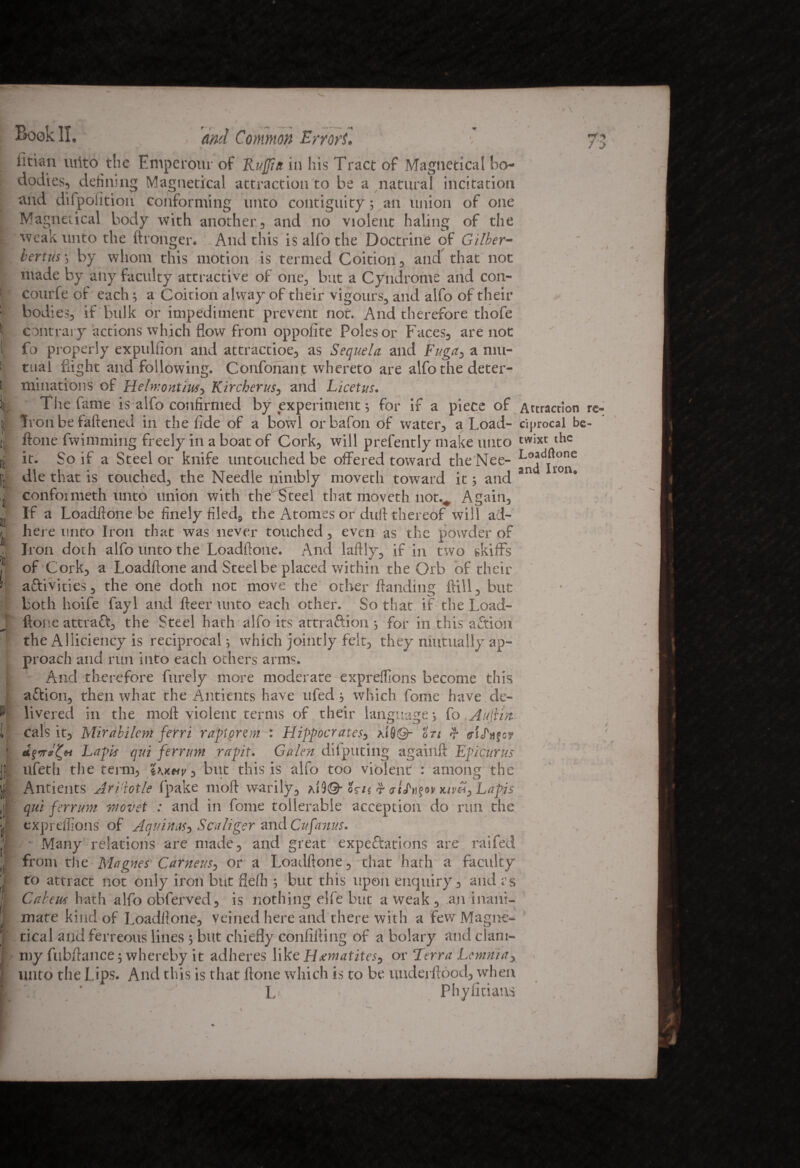 Book II. and Common Errors. f If ! ! Titian uiito the Emperom of Ruffin in his Tract of Magnetical bo- dodies, defining Magnetical attraction to be a natural incitation and difpoiition conforming unto contiguity; an union of one Magnetical body with another , and no violent haling of the weak unto the ftronger. And this isalfothe Doctrine of Gilber- bertus-, by whom this motion is termed Coition, and that not made by any faculty attractive of one, but a Cyndrome and con- courfe of each a Coition alway of their vigours, and alfo of their bodies, if bulk or impediment prevent not. And therefore thofe contrary actions which flow from oppolite Poles or Faces, are not fo properly expulfion and attractioe, as Sequela and Fugay a mu¬ tual flight and following. Confonant whereto are alfo the deter¬ minations of Heln:ontiusy Kircherus, and Licetus. The fame is alfo confirmed by experiment 5 for if a piece of Attraction Ivon be faftened in the fide of a bowl or bafon of water, a Load- cij»rocal be ftone fwimming freely in a boat of Cork, will prefently make unto twixt die it. So if a Steel or knife untouched be offered toward the Nee- die that is touched, the Needle nimbly moveth toward it; and sn confoimeth unto union with the Steel that moveth not.*. Again, If a Loadftone be finely filed, the Atonies or duft thereof will ad¬ here unto Iron that was never touched, even as the powder of Iron doth alfo unto the Loadftone. And laftly, if in two skiffs of Cork, a Loadftone and Steel be placed within the Orb of their aftivities, the one doth not move the other ftanding Till, but both hoife fayl and fleer unto each other. So that if the Load¬ ftone attract, the Steel hath alfo its attraftion 5 for in this aftion the Alliciency is reciprocals which jointly felt, they mutually ap¬ proach and run into each others arms. And therefore furely more moderate exprefftons become this aftion, then what the Antients have ufed which fome have de¬ livered in the moft violent terms of their language5 fo .Auflm cals it, Mirabilem ferri raptprem : Hippocrates, xfi)©- ©77 <?• aiSnfc? Lapis qui ferrim rapit. Galen difputing againft Epicurus ufeth the term, tKnnv 3 but this is alfo too violent : anions? the Antients AAAotle fpake moft warily, A1)®- osn t kivU, Lapis qui ferrim wovet : and in fome toilerable acception do run the expreflions of Aquinas, Scaliger and Cufarms. Many relations are made, and great expectations are raifed from the Magnes Carneus3 or a Loadflone, that hath a faculty to attract not only iron but flefh ; but this upon enquiry, and vs Cabeus hath alfo obferved, is nothing elfe but a weak , an inani¬ mate kind of Loadflone, veined here and there with a few Magne¬ tical and ferreous lines ; but chiefly confilling of a bolary and clam¬ my fubftance; whereby it adheres like Hematites, or Terra Lcmniay unto the Lips. And this is that ftone which is to be underftood, when * L Phyfidans re-