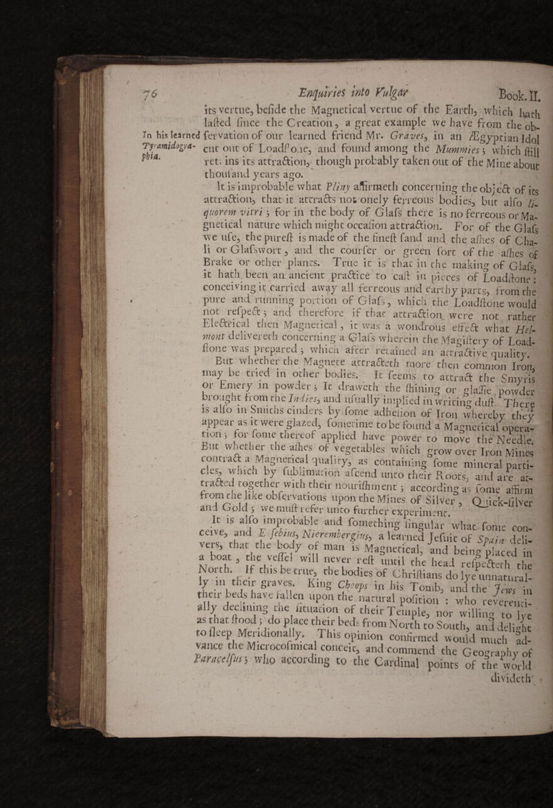 $ / its Enquiries into VulgA? Book. II, vertue, befide the Magnetical vertue of the Earthy which hath laded lince the Creation, a great example we have from the ob- In his learned fervation of our learned friend Mr. Graves, in an Egyptian Idol Tyrmidogr*' Cut out of Loadfio.ie, and found among the Mummies3 which IfiU J ~ — 5 vvmtil ltlil ret; ins its attraction, though probably taken out of the Mine about thou land years ago. It is improbable what Pliny afBrmeth concerning the ob;eft of its attraction, that it attracts nos onely ferreous bodies, but aifo /;. quorem vitri 3 for in the body of Glafs there is no ferreous or Ma¬ gnetical nature which might occasion attraftioii. For of the Glafs we ufe, the pared is made of the fined fand and the aides of Cha¬ ll or Glafswort, and the courfer or green lore of the aides of Brake or other plants. True it is that in die making of Giafs it hath, been an ancient praftice to cad in pieces of Loadrione• conceiving it carried away all ferreous arid earthy parts, from the pure and running portion of Glafs, which, the Loaddone would not refpeft 3 and therefore if that attraction were not rather Ekftiical then Magnetical, it was a wondrous eft eft what Hel- viont delivered! concerning a Glafs wherein the Magidery of Load- fione was prepared 5 which after retained an attraftive quality But whether the Magnete attraftfth more then common Iron, may be tried in other bodies. It fcems to actraft the Sniyfis or Emery in powder 3 It dravveth the drilling or glade powder broiigat from the Indies, and ufually implied in writing dud. There is alio 111 Smiths cinders by fome adheiion of Iron whereby they appear as it were glazed, fometime to be found a Magnetical opera- tiun j toi iome tnertof applied have power to move the Needle. Lut w nether die allies of vegetables which grow over Iron Mines contraft a Magnetical quality, as containing fome mineral parti- cles’ Tuch ty kiblimation afcend unto their Roots, and are at- trafted together with their nourilhment 3 according as fome affirm from the like obferyations upon the Mines of Silver , Quick-fiver and Golds we nmft refer imto further experiment It is alfo improbable and fomething lingular *wliat fome rnn veis, tn.it the body of man is Magnetical, and being placed in a boa , the v^1 will never reft until the heal rel'Ath the North. If tins be true, the bod.es of Chriftians do JmL5 y n. then graves. K.ng Cfcrp i„ |lis Ton,b, anithe JCTL ' V 1><J» have ia,len upon the natural politic : who reverenci- • ally deem.mg the lm.at.on of theirTemple, nor willing ‘ as that foods do place their bed. from North to South, and ddi'ht .0 deep Mend,onally. Tins opinion co.uim.ed would much S vance the Mic.ocofm.cal conceit, and commend the Geography of Taracelfut; who according to the Cardinal points of the world ’ divideth