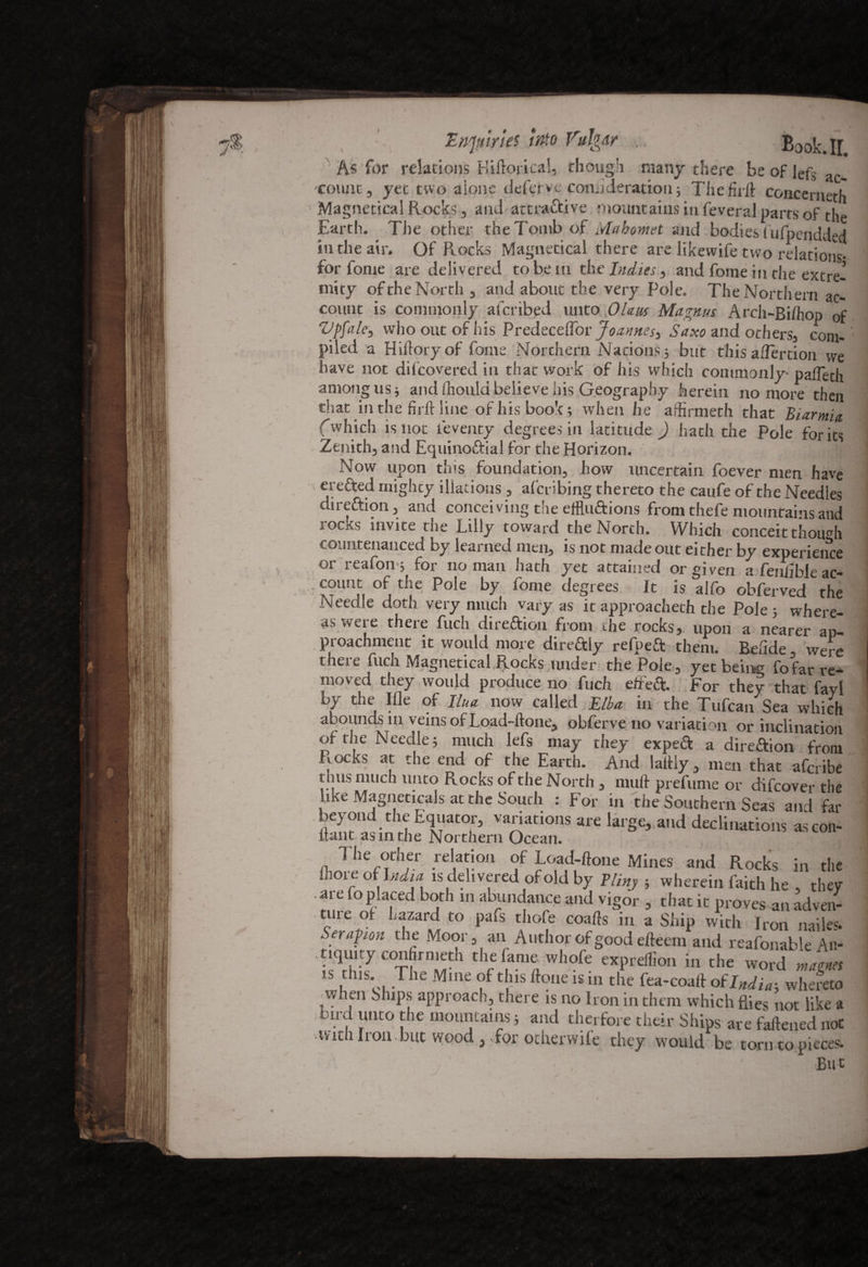 As for relations Hiftorical, though many there beofJefSac. count, yet two alone defer vc conn deration; The fu ll: concemeth ■ Magnetical Rocks, and attractive mountains in feveraJ parts of the Earth. The other the Tomb of Mahomet and bodies fufpendded in the air. Of Rocks Magnetical there are likewife two relations- for fome are delivered to be in the Indies, and fome in the extre¬ mity of the North , and about the very Pole. The Northern ac¬ count is commonly afcribed unto Ohm Magnus Arch-Bilhop 0f Vpfale, who out of his PredecelTor Joannes^ Saxo and others, com¬ piled a Hiftory of fome Northern Nations.} but this aflertion we have not difcovered in that work of his which commonly- paffeth among us} and fhould believe his Geography herein no more then that in the firft line of his book; when he affirnieth that Biarmia (which is not ieventy degrees in latitude ) hath the Pole for its Zenith, and Equinoftial for the Horizon. Now upon this foundation, how uncertain foever men have erefted mighty illations , afcribing thereto the caufe of the Needles direftion, and conceiving the effluftions from thefe mountains and locks invite the Lilly toward the North. Which conceit though countenanced by learned men, is not made out either by experience or reafon; for no man hath yet attained or given afen/ihlear- count of the Pole by fome degrees. It is alfo obferved the Needle doth very much varyas it approacheth the Pole 5 where¬ as were there fuch dire&ion from the rocks, upon a nearer an- proachment it would more direftly refpeft them. Belide, were there fuch Magnetical Rocks under the Pole, yet being fofar re¬ moved they would produce no fuch died:. For they that fayl by the Ifle of Ilna now called Elba in the Tufcan Sea which abounds in veins of Load-ftone, obferve no variation or inclination of the Needle; much lefs may they expeft a direction from Rocks at the end of the Earth. And lattly, men that afcribe thus much unto Rocks of the North , mutt prefume or difcover the like Magneticals at the South : For in the Southern Seas and far beyond the Equator, variations are large, and declinations ascoti- Hunt-as in the Northern Ocean, (hw rd,a|i0n f E?b;a°‘ Mines and in the ihoie of India is delivered of old by Winy ; wherein faith he , they are foplaced both in abundance and vigor , that it proves an adven¬ ture of hazard to pafs thofe coafts in a Ship with Iron nailes. Scrap ion the Moor, an Author of good efteem and reafonable An¬ tiquity confirmeth the fame whofe exprellion in the word mams IS,dliS' .The Mine of dllS ftoue ^ in the fea-coaft of India-, whereto ■ when Ships approach, there is no Iron in them which flies not like a bird unto the mountains; and therfore their Ships are fattened not tvith Iron.but wood ,,for ocherwile they would be torn to pieces. /' ! But