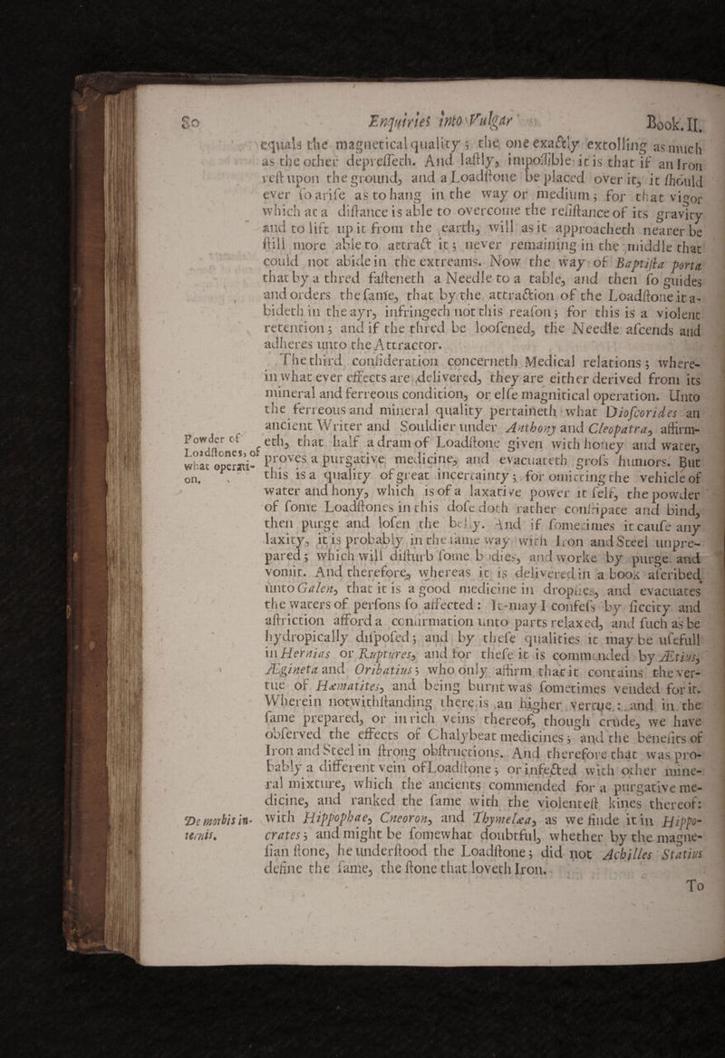 So <> Expiries into bulgur Book. II. equals die magnetica! quality; the one exa&Iy extolling as much as the other depreffeth. And laftly, impoffibie it is that if an Iron reft upon the ground, and aLoadftone be placed over it, it hhoiild ever foarife as to hang in the way or medium; for that vi^or which at a diftance is able to overcome the reliftance of its gravity and to lift up it from the earth, will as it approacheth nearer be ilill more able to attraft it; never remaining in the middle that could not abide in the extreams. Now the way of Baptijla porta. thatbyathred fafteneth a Needle to a table, and then fo guides and orders the fame, that by the attraction of the Loadftone it a- bideth in the ayr, infringech not this reafon; for this is a violent retention; and if the thred be loofened, tlie Needle afeends and adheres unto the Attractor. The third confiderat-ion concerneth Medical relations; where¬ in what ever effects ai'e delivered, they are either derived from its mineral and ferreous condition, or elfe magnitical operation. Unto the ferreousand mineral quality pertaineth -what Diofcorides an ancient Wliter and Souldier under Anthony and Cleopatra, affirm- Powtkr cf feth, that half a dram of Loadftone given with honey and water, whac operati-1 Pl ov5s a purgative medicine, and evacuareth grofs humors. But on. \ this is a quality of great uncertainty; for omitting the vehicle of water and hony, which is of a laxative power it feif, the powder of fome Loadftones in this dofedoth rather coniripate and bind, then purge and lofen the belly. And if Sometimes itcaufeauy -laxity, it is probably in the fame way with Iron and Steel unpre¬ pared ; which will difturb fome b (die.-., and worke by purge and 11 t t^i , whe it is delivered in a boox aferibed unto Galen, that it is a good medicine in dropfes, and evacuates the waters of perfons fo affected : It-may I confefs by ficcity and aftriction afford a confirmation unto parts relaxed, and fuch as be hydropically dnpofed; and by thefe qualities it maybe ufefull in Hernias or Ruptures, and for thefe it is commended by JEtius, ALgineta and Onbatius; who only affirm that it contains the ver- tue of Haematites, and being burnt was fometimes vended for it. Wherein notwithftanding there is ,an higher verrue : and in the lame prepared, or in rich veins thereof, though crude, we have obferved the effects oir Chalybeat medicines; and the benefits of li on and Steel in ftrong obftruetions. And therefore that was pro¬ bably a different vein ofLoadftone; or infefited with other mine¬ ral mixtiue, which the ancients commended fora purgative me¬ dicine, and ranked the fame with the violence!! kines thereof: with Rippophae, Cneoron, and Thymelxa, as we finde it in Hippo¬ crates ; and might be fomewhat doubtful, whether by the magne- lian ftone, heunderftood the Loadftone; did not Achilles Statius define the fame, the ftone that loyeth Iron. To 7)e morbis in- wnis. r