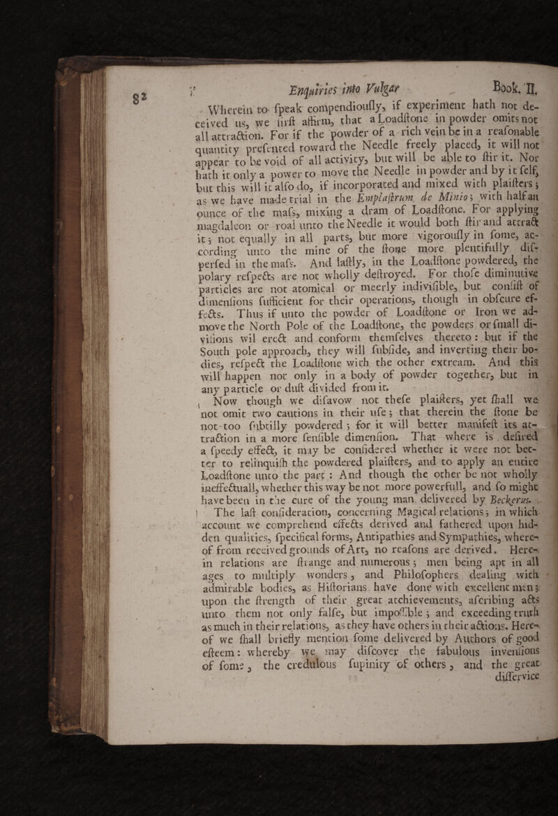 Wherein to fpeak compendioufly, if experiment hath not de¬ ceived us, we iirft affirm, that a Loadftone in powder omits not all attraftiori. For if the powder of a - rich vein be in a reafonable quantity prefmted toward the Needle freely placed, it will not appear to be void of all activity, but will be able to ftir it. Nor hath it only a power to move the Needle in powder and by it felf, but this will it alfo do, if incorporated and mixed with plaifters 3 as we have made trial in the EmplujifUfu dc Minio3 with half an ounce or the rnafs, mixing a dram of Loadftone. For applying magdaleon or roal unto the Needle it would both ftii and attiadj. it 3 not equally in all parts, but more vigoroufly in fome, ac- cording unto the mine of the froi^e more plentifully dif- ^ perfed in the mafs. And laftly, in the Loadftone powdered, the polary refpe&s are not wholly deftroyed. For thofe diminutive particles are not atomical or meerly indivifible,. but conlift of dimenfions Sufficient for their operations, though in obfcure ef- fefts. Thus if unto the powder of Loadftone or Iron we ad- move the North Pole of the Loadftone, the powders orfmall di- yiiions wil crccf and conform themfelves thereto : but if the South pole approach, they will fubfide, and inverting their bo¬ dies, refpett the Loadftone with the other extream. And this will happen not only in a body of powder together, but in any particle or duft divided from it. ; ^ ( Now though we difavow not tbefe plaifters, yet ffiall we not omit two cautions in their life5 that therein the ftone be not-too fubtilly powdered ; for it will better manifeft its at- ^ traftion in a more fenlible dimenuon. That where is defired a fpeedy effeft, it may be confidered whether it were not bet¬ ter to reiinquiffi the powdered plaifters, and to apply an entire Loadftone unto the pare : And though the other be not wholly ineffe&uall, whether this way be not more powerfull, and fo might have been in the cure of the young man delivered by j The laft consideration, concerning Magical relations 3 in which account we comprehend t if efts derived and fathered upon hid¬ den qualities, fpecifical forms, Antipathies and Sympathies, where¬ of from received grounds of Art, no reafons are derived. Here¬ in relations are ftrange and numerous 3 men being apt in alt ages to multiply wonders, and Philosophers dealing with admirable bodies, as Hiftorians have done with excellent men 3 upon the ftrength of their great atchievements, aferibing afts unto them not only falfe, but impoffible 3 and exceeding truth as much in their relations, as they have others in their aftioas. Here¬ of we ffiall briefly mention fome delivered by Authors of good efteem: whereby we may difeovev the fabulous inveniions of fome, the credulous fupinity of others, and the great diiTervice ■ ( : ' - . . 1 - i