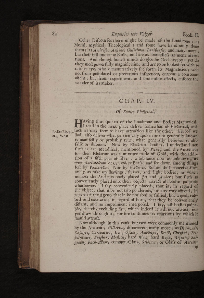 Other Difeourfes there might be made of the Loadftone : as Moral, Myftical, Theological ; and home have handfomly done them; as A mbrofe-, Auftine, Gulielmus Parifienfis, and many more; but thefe fall under no Rule, and are as botindlefs as mens invent tions. And though honeft minds do glorifie God hereby; yet do they moll powerfully magnifie him, and are to be looked on with a- nother eye, who demonftratively fee forth its Magnalities; who ' not from populated or precarious inferences, entreat a courteous alfent; but from experiments and undenible effefts, enforce the wonder of its Maker. CHAP. IV. 'M ' ■ Of Bodies Eleclrical. j HAving thus fpoken of the Loadftone and Bodies Magnetical, [ lhall in the next place deliver fomewhat of Ele&rical, and Bodies Elect iA110*1 as ma7 Rem to have attra&ion like the other. Hereof we cal. What ? fhall alfo deliver what particularly fpoken or not generally known is manifeftly or probably true, what generally believed is alfo falfe or dubious. Now by Ele&rical bodies, I underhand not fuch as are Metallical, mentioned by Pliny, and theAntients; for their Eleftrum was a mixture made of Gold, with the addi- I tion of a fifth part of filver ; a fubllance now as unknown, as true Aurichalcum or Corinthian Brafs, and fee down among things loft by Pancirolluf. Nor by Elettrick Bodies do I conceive Tuch onely as take up ftiavings, ftraws, and light bodies, in which number the Ancients onely placed Jet and Amber; but fuch as conveniently placed unto their objects actraft all bodies palpable whatfoever. I fay conveniently placed, that is, in regard of the object, that it be not two ponderous, or any way affixed; in regard of the Agent, that it be not foul or fuliied, but wiped, rub¬ bed and excitated; in regard of both, that they be conveniently diftant, and no impediment interpofed. I fay, all bodies palpa¬ ble, thereby excluding fire, which indeed it will not attraft, nor yet draw through it; for fire confumes its effluxions by which it /hould attract. ■ j Now although in this rank but two were commonly mentioned by the Ancients, Gilbertus, difeovereth many more ; as Diamonds, Saphjrs, Carbuncles, Iris , Op alls, Amethijis, Berill^ Cbryftat, Bri- ftol-Jtonesj Sulphur, Majlickj hard hard Roftn} Arfettic, Sab gentntf Roch-Allunt} comnion-Glafs, Stibium, or Glafs of Antimo¬ ny