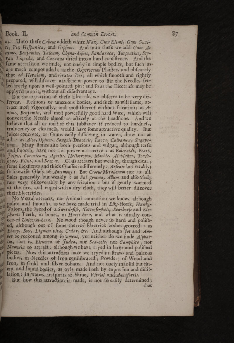 tyj Unto thefe Cabeus addeth white Wax, Gum Elirni, Gum Cuai- H}! ci, Fix Hifpnnica, and Gipfim. And unto thefe we add Gum Ac 1;,,’ nime, Benjamin, Talcum, Chyna-difhes, Sandaraca, Turpentine, Sty- L': Liquida, and Caranna dried into a hard confidence. And the jji fame at craft ion we finde, not onely in iimple bodies, but fuch as- V are much compoimded ; as the Oxycroceum Plaifter, and obfcurely j1' that ad Herniam, and Gratia Dei; all which fniooth and rightly prepared, willdifcover a fufticient power to ftir the Needle, fet- \led freely upon a well-pointed pin ; and foas the Electrick may be applyed unto it, without all difadvantage. But the attraction of thefe Electriks we obferve to be verydif- N ferent. Reliiious or unctuous bodies, and fuch as will flame, at¬ tract moft vigoroufly, and moft thereof without frication ; as A- nime, Benjamins and mod powerfully good hard Wax, which will convert the Needle almoft as aftively as the Loadftone. And we believe that all or mod of this fubdatice if reduced to hardnefs, tralucency or clearnefs, would have fome attractive quality. But juices concrete, or Gums eafily diflolving. in water, draw not at :it. a ;J ; Aloes 0pium3 Sanguis Traconbs, Lacca, Calbanum, Sagape- mm. Many dones alfo both precious and vulgar, although terfe i and fnjooth, have not this power attractive : as Emeralds, Pearl, Jafpis, Corneleans, Agathe, Heliotropes, Marble, Alablafler, Touch- lili jroneo Flint, and Be&iar. Glafs attracts but weakly, though clear ; 'wilt fome flickftones and thick Glades indifferently: Arfenic but weakly; ft® folikewife Glafs of Antimony ; But Crocus Met all orum not at all. j; Salts generally but weakly : as Sal gemma, A Hunt and alfo Talky nor very difcoverably by any frication : but if gently warmed ijujj at the fire, and wiped with a dry cloth, they will better difeover j'jd, their Electrities. • i No Mettal attracts, nor Animal concretion we know, although 1 u polite and fniooth; as we have made trial in E/fy-Hoofs, Hawky- ® I Talons, the fword of a Sword-fijh, Tort oyfe-jh els, Sea-borfe and Ele- pbants Teeth, in bones, in Harts-horn, and what is ufnally coa¬ ly ceived Vnicorns-hurn. No wood though never fo hard and polifh- ed, although out of fome thereof Electrick bodies proceed : as Ebony, Box, Lignum vita. Cedar, &c. And although Jet and Am¬ ber be reckoned among Bitumens, yet neither do we finde Afphal- tus, that is. Bitumen of Judea, nor Sea-cole, nor Camphire , nor Mummia to attraft; although we have tryed in large and polifhed pieces. Now this attraftion have we tryed in draws and paleous bodies, in Needles of Iron equilibrated ; Powders of Wood and Iron, in Gold and filver foliate. And not onely mfolid but flu¬ ent and liquid bodies, as oyls made both by expreftion and dill il¬ lation; in water, in fpirits of Wine, Vitriol and Aquafortis. But how this attraftion. is made, is not fo eafily determined ; that 0 [tr!