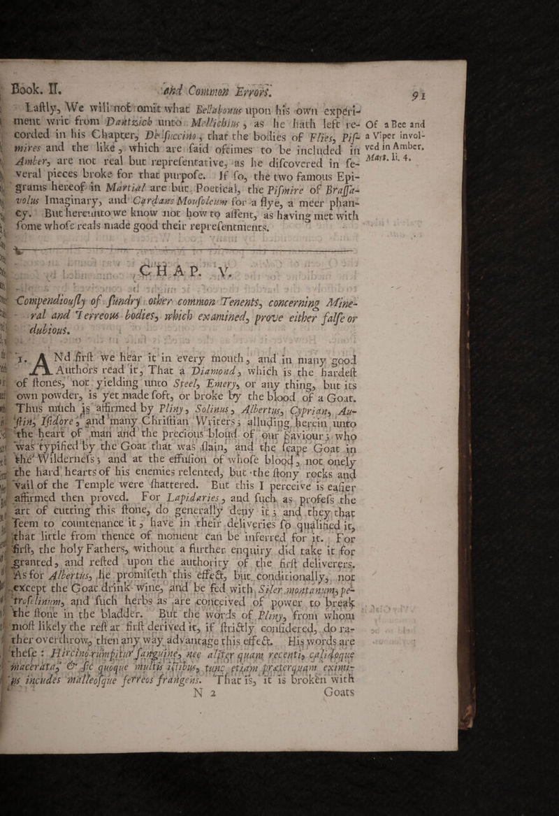 9i taftly. We will not omit what Bellabouitt upon his own experi- nient writ from JDaiktzicb unto Mellicbius , as he hath left re- Of a Bee and corded in his Chapter, De-fuccmo, that the bodies of Flies, Pif- a Viper invol- »!it« and the like. Which are faid oftimes to be included in ved in Amber. Amber, are not real but reprefentative, as he difeovered in fe- Mm' ^ 4* veral pieces broke for that purpofe. If fo, the two famous Epi¬ grams hereof in Martial are but Poetical, the Pifmire of Brafj'a- volus Imaginary, and Cardans Moufoleum for a flye, a meer plian¬ cy. But hereunto we know not how to aifent, as having met with fome whoft reals made good their reprefentments. ° V •f- 4 1 ■-« . » * 4 '*-/ * ii' , * i — i ■jt CHAP. y. * •» ■- - > ■■ > v c'-- ** * i % *T }•; 1 ! A jjJW'i! • ; . i i I .• <0 1 I i ■ r. r < >, •:. t i . * t : i ' *i • ■ r ■ ' '* o!wp • :* Comjtendioujlj of ftwdrj other common Tenents, concerning Mine- n*Z 4W 7 erreow bodies, irbicb examined, falfe or dubious. ; • . • ' . ; ■ > < - S V i-. . : :■ ■ J  '. ‘ - 4 f ’ w A I of ftones, not yielding unto Sfte/, Ewerj, or any thing, but its !j own powder, is yet made foft, or broke by the blood of a Goat. L 'line nWirh to Kvr 'DlXnjtw C^Jd***.* A 7l. _ s~*. . • ^ it ,”<*a — r/ y—.w*“j “**« <•»<-. lyayc vjroai in the' Wildernds j and at the effulion of whofe blood, not onely the hard hearts of his enemies relented, but-the ftony rocks and r vail of the Temple were flattered. But this I perceive is eafier g affirmed then proved. For Lapidaries, and fuch as profefs the |( art of cutting this ftone, do generally deny it j and they that Teem to countenance it, have in their deliveries fo qualified it, that little from thence of moment can be inferred for it. For fir ft, the holy Fathers, without a father enquiry did take it for granted, and refted upon the authority of the firft deliverers. As for Albertus, he promifeth this effeft, but. conditionally, not , except the Goat drink wine, and be fed with .Siler :montan:m,pe- K trcfdimm, ajid fuch herbs as are conceived of ppwer to break i’ 'the ftone in the bladder. But the words of Pliny, from whom tl nioft likely the reft at firft derived it, if ftriftly conlidercd, do ra¬ ther overthrow, then any way advantage this eifeft. His words are thrff* • TJiFaiuA' ru!L!_ Goats V A f