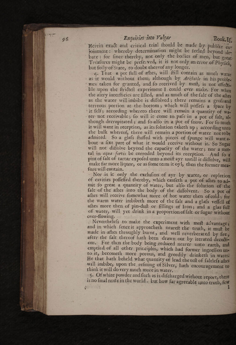 Enquiries-into Vulgar Book,If, Herein exaft and critical trial ihould be made by pitblike en- joinment: whereby determination might be letled beyond de~ comment • whereby - —— —— *tie* bate : for lince thereby, not only the bodies of men, but great Treafurcs might be preferved, it is not only an error of Phyfick but folly ofState, to doubt thereof any longer. , - 1 4. That a pot full of afhes, will dill contain as much water as it would without them, although by Arijlotle in his profile- mes taken for granted, and fo received by mod, is not elfefti. ble upon the drifted experiment I . could ever make. For when the aiery interfticies are filled, and as much of the fait of the afhes as the water will imbibe is diifolved; there remains a grofsand terreous portion at the bottom 5 which will poflefs a (pace by ■it ft If; according whereto there will remain a quantity of wa- ■ ter not receivable; fo will it come to pafs in a pot of fait, al¬ though decrepitated ; and fo alfo in a pot of fnow. For fo much it will want in reception, as its folution taketh up ; according unto the bulk whereof, there will remain a portion of water nottobe admited. So a glafs duffed with pieces of fpunge will wanta- bout a fixt part of what it would receive without it. So Sugar will not dillolve beyond the capacity of the water; nor a met- tal in aqua. forth be corroded beyond its reception. And fo a pint of fait of tartar expofed unto a moid ayr untill it di/folve, will make far more liquor, or as fome term it oy 1, then the former mea- fure will contain. 1 Nor is it only the exclufion of ayr by water, or repletion of cavities polfelfed thereby, which caufeth a pot of afhes to ad¬ mit fo great a quantity of water, but alfo the folution of the fait of the adies into the body of the dilfolvent. So a pot of afnes will receive fomewhat more of hot water then of cold; for the warm water imbibeth more of the fait and a glafs veflell of adies more then of pin-dud or fillings of Iron; and a glas full of water, will yet drink in a proportion of fait orfugar without over-flowing. , Neverthelefs to make the experiment with mod advantage; and in which fence it approacheth neared the truth, it mud^be made in allies throughly burnt, and well reverberated by fire, afttr the fait theieof hath been drawn out by iterated decofti- ons. For then the body being reduced nearer unto earth, and emptied of all other principles, which had former ingreffion un« to it, becometh more porous, and greedily drinketn in water. Hethat hath beheld what qtiantity of lead the ted of falclefs afhes will imbibe, upon the, refining of Silver, hath encouragement to think it will do very much more in water. | 5- Of white powder and filch as is difeharged without report, there is no final node in the world. but how far agreeable unto truth, few
