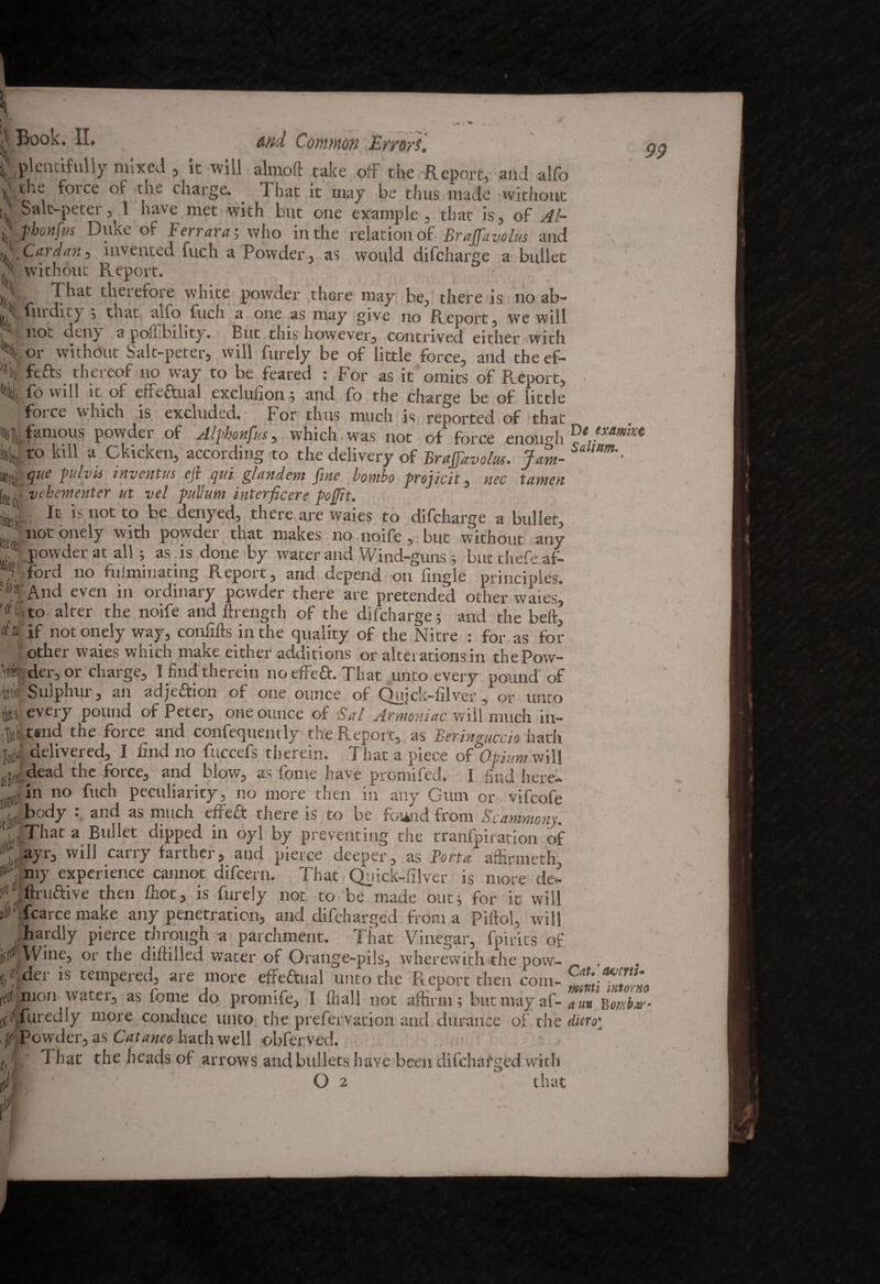 ( Plentifully mixed , it will almoft take off the Report, and alfo the force of the charge. That it may be thus made without T.Salc-peter, 1 have met with but one example, that is, of Al- ijifiphottfus Duke of Ferraras who in the relation of Brafifavolus and %,• Cardan, invented fuch a Powder, as would difcharge a bullet A without Report. .'I That therefore white powder there may be, there is no ab~ A futdiiy ; tnat alfo fuch a one as may give no Report, we will 111 not deny a poffibility. But this however, contrived either with H or without Salt-peter, will furely be of little force, and the ef- V ftfts thereof no way to be feared : For as it omits of Report, % fo will it of effectual excluiion; and fo the charge be of little force which is excluded. For thus much is reported of that A, Vinous powder of Alfhonfus, which was not of force enough ®e,exa l%to kill a Gkicken, according to the delivery of BraJJdvolus. Jam- ^ l#tij pelvis inventus eji qui glandem fine bombo projicit, nee tamen [ii,(j vehementer ut vel puhim interficere pojfit. y It is not to be denyed, there are waies to difcharge a bullet,  not onely with powder that makes no noife, but without any , powder at all ; as is done by water and Wind-guns ; butthefeaf- V ford no fuiminatmg Report, and depend on fingle princioles. A And even in ordinary powder there are pretended other waies, 'at to alter the noife and ftrength of the difcharge; and the beft, ^8'if not onely way, confifts in the quality of the Nitre : for as for other waies which make either additions or alterations in thePow- ^ider,or charge, I find therein noeffeft. That unto every pound of Wf Sulphur, an adjeftion of one ounce of Quick-filver, or unto tel every pound of Peter, one ounce of Sal Armoniac will much in- A tsnd the force and confequently the Report, as Bering,iccio hath ^ delivered, I find no fuccefs therein. That a piece of Opium will ^i.dead the force, and blow, as fome have promifed. I find here* 3 in no fuch peculiarity, no more then in any Gum or vifcofe A body : and as much effect there is to be found from Scammonj. , iThat a Bullet dipped in oyl by preventing the tranfpiration of A-app) will curvy farther, and pierce deeper, as Porta affirmeth, ► ‘my experience cannot difeern. That Quick-filver is more de* ; .firuftive then fiiot, is furely not to be made out; for it will A.fcarce make any penetration, and difeharged from a Pifiol, will hardly pierce through a parchment. That Vinegar, fpirits of m Wine, or the difiilled water of Orange-pils, wherewith the pow- c/der is tempered, are more effectual unto the Report then com- i<®:: nion water, as fome do promife, I fhall not affirm; but may af- ’auu o oi^jfuredly more conduce unto the prefervation and durance of the d.icro\ p Powder, as Cataneo hath well obferved. i,' That the heads of arrows and bullets have been difehafged with ' I r <