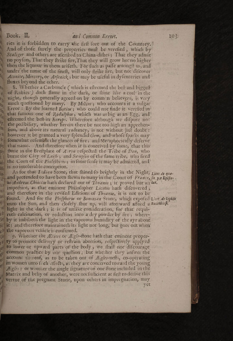 fc \ ) I \ % 11 111, tt I* «| 4 t k »ltf Mt k \ \m a m istttE fcl 4 m (V rf f rtf’ ■ d Book. lie an l Common Errors. l°3 ties it is forbidden to carry *he firft fort out of the Countrey. I And of thofe finely the properties niuft be verefied , which by Scaliger and others are wferibed to China-diilies 3 That they admit no poyfon, That they ftrike fire,That they will grow hoc no higher then the liquour in them arifeth. F6r fuch as paffe amongft us, and under the name of the find!, will only ftrike fire, but not difeover Aconite, Mercury, or ArfenicR 3 but may be ufeful in dyfenteries and fluxes beyond the other. 8. Whether a Carbuncle C which is efteemed the beft and biggeft of Fvubi es) doth flame in the dark, or fhine like a coal in the night, though generally agreed on by common believers, is very much queftioned by many. By Millius 3 who accounts it a vulgar Error : By the learned Butins 3 who could not finde it verefied in ' that famous one of Rodulpbns, which was as big as an Egg, and efteemed the beft in Europe. Wherefore although we difpute not the poilibility, whether herein there be not too high an apprehen- iion, and above its natural radiancy, is not without juft doubt: however it be granted a very fplendid Gem, and whofe fparks may fomewhat referable the glances of fire 3 and Metaphorically deferve that name. And therefore when it is conceived by fonie, that this fk)iie in the Breftplate of Aaron refpecfced the Tribe of Dan, who burnt the City of Laifb 3 and Savrpfon of the fame tribe, who fired the Corn of ciie Philifthims; in fome fenfe it may be admitted, and is no intolerable conception. As for that Indian Stone, that fhined fo brightly in the Night, jjeet fje and pretended to have been ftiewn to many in the Court of France3jit. per Epifto- as Andrew Chioccus hath declared out of Tbuanus 3 ic proved but ail impofture, as that eminent Phiiofopher Licetus hath difeovered 3 and therefore in the revifed Editions of Eh a anus 3 it is not to be found. And for the Pbofphorus or Bo no man Stone, which expofed Licet, delapide unto the S11113 and then clofeiy fhut up, will afterward afford a Voriotunp. light in the dark ; it is of unlike coniideration, for that requi¬ red calcination, or reduftion into a dry powder by fire 3 where¬ by it imbibeththe light in the vaporous humidity of the ayr about it; and therefore maintaineth its fight not long, but goes out when the vaporous vehicle is confunied. 9. Whether che Mtites or Algle-fi.one hath that eminent proper¬ ty to promote delivery or reftrain abortion, refpeftively applyed to lower or upward parts of the body, we /hall 110c difeourage common pra&ice by our queftion; but whether they anfwer the account thu eof, as to be taken out of vEg/tu-nefts, co-operating in women unto ft ch elf efts, as they are conceived toward the young JEgks : or wnether the Angle fignature of one ftone included in the Matrix and belly of another, were notfufticient at firft to derive this vertue of the pregnant Stone, upon others in impregnation, may yec