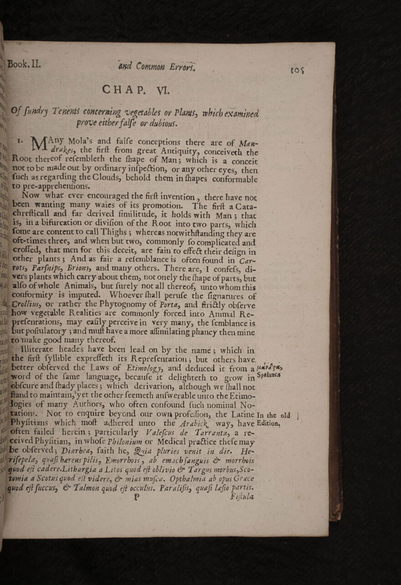 to<> * CHAP. VI. '4 1*11 l- Of fundrj Tenet# concerning vegetables or Plants, which examined f . f /> T g% f f « prove either falfe or dubious. h I *n 1‘ MAny anc* conceptions there are of Man- l-’-1- drakes, the firft from great Antiquity, conceiveth the Ptoot thereof refembleth the fhape of Man; which is a conceit not to be made out by ordinary infpe&ion, or any other eyes, then l fuch as regarding the Clouds, behold them in ftiapes conformable t to pre-apprehenfions. Now what ever encouraged the firft invention, there have not ^ Been wanting many waies of its promotion. The firft a Cata- chrefticall and far derived fimilitude, it holds with Man ; that is, in a bifurcation or divifion of the Root into two parts, which fome are content to call Thighs j whereas notwithftanding they are oft-times three, and when but two, commonly fo complicated and crofted, that men for this deceit, are fain to efteft their defign in if other plants; And as fair a refenrblance is often found in Car- % rots3 Tarfnips, Briony, and many others. There are,'I confefs, di- m vers plants which carry about them, not onely the fhape of parts, but H)i alfo of whole Animals, but Purely not all thereof, unto whom this conformity 19 imputed. Whoever ftiall perufe the fignatures of C rollius, or rather the Phytognomy of Tort a, and fir idly obferve ps how vegetable Realities are commonly forced into Animal Re- t prefentations, may eafily perceive in very many, the femblance is ||d,i but poftulatory ; and rnuft have a more affimilacing phancy then mine mJii to make good many thereof. giiT Illiterate heades have been lead on by the name; which in the firft fyllible exprefleth its Representation; but others have better obferved the Laws of Etimology, and deduced it from a>*,,^V*> word of the fame language, becaufe it delighteth to grow in sPelm* ^ obfcure and fhady places; which derivation, although we (hall not i ftand to maintain,'yet the other feemeth anfwerable unto the Etimo- l£ ! logies of many Authors, who often confound fuch nominal No- li111. rations. Not to enquire beyond our own profeilion, the Latine In the old 'f(, j Phyiitians which moft adhered unto the Arabick, way, have Edition. s'1 often failed herein ; particularly Valefcus de Tarranta, a re- jf# ceivedPhyfitian, inwhoftThilonium or Medical practice thefemay Wbe obferved; Diarhea, faith he, Ohio, pluries venit in die. He- frifepela, quafi havens pi Us. Em or r ho is, ab emacbfanguis & morrhois ' I J ± * 1 . -1 J ..J ..j . - — -' ' - f quod eft cadere.Litbargia a Lttos quod eft oblivio & Targus morbus^Sco- V • fy i I • 1 j • /v • • • f . /T 3- J - --J ~ ~ r*- j iotnia a Scotus quod eft videre, niias mufca. Opthahnia ab opus Grace quod ejifuccus, & Talmon quod cli occulus. Paralifs, quafi Ufio partis. ;f - P Fiji a l a \