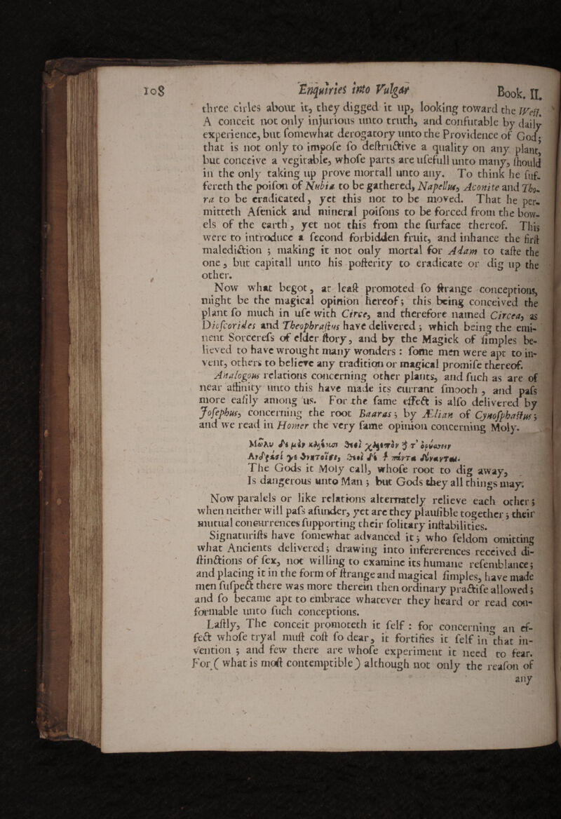 three ctries about it, they digged it up, looking toward the Wen. A conceit not only injurious unto truth, and confutable by daily experience, but fomewhat derogatory unto the Providence of God- that is not only to irnpofe fo deftruftive a quality on any plant* but conceive a vegetable, whofe parts are ufefull unto many, ffioulj in the only taking up prove mortall unto any. To think he fuf. fereth the poifon of Nubia- to be gathered, Napelhu, Aconite and Jbo¬ ra to be eradicated, yet this not to be moved. That he per. mitteth Afenick and mineral poifons to be forced from the bow¬ els of the earth, yet not this from the furface thereof. This were to introduce a fecond forbidden fruit, and inhance the firil malediction ; making it not only mortal for Adam to tafte the one , but capitall unto his pofterity to eradicate or dig up the other. Now what begot, ar leaft promoted fo ftrange conceptions, might be the magical opinion hereof; this being conceived the plant fo much in ufc with Circe, and therefore named Circea, as Dicfcorides and Tbeopbrajhts have delivered ; which being the emi¬ nent SorCerefs of elder ftory, and by the Magick of ifmples be¬ lieved to have wrought nuny wonders: fome men were apt to in¬ vent, others to beliere any tradition or magical promife thereof. Analogous relations concerning other plants, and fuch as are of near affinity unto this have made its currant fmooth , and pafs more eafily among ns. For the fame elf eft is alfo delivered by Jofephus3 concerning the root Eaaras ; by JfLlian of CjHofphafiur, and we read in Honter the very fame opinion concerning Moly. Mdi^w uh Kkjiiun $ r ofiesttr Aiffisi yt ,W J't } orlyr* 1 The Gods it Moly call, whofe root to dig away. Is dangerous unto Man ; but Gods they all things may. Nowparalels or like relations alternately relieve each other; when neither will pafs afunder, yet are they plaufible together; their mutual concurrences fupporting their folitary inftabilities. Signatures have fomewhar advanced it; who feldoni omitting what Ancients delivered; drawing into infererences received di- ftinftions offex, not willing to examine its humane refemblance; and placing it in the form of ftrange and magical fimples, have made men fufpeft there was more therein then ordinary praftife allowed; and fo became apt to embrace whatever they heard or read con¬ formable unto fuch conceptions. Laftly, The conceit promoteth it felf : for concernin'* an ef- feft whofe tryal mull coll fodear, it fortifies it felf in that in¬ vention ; and few there are whofe experiment it need to fear. For ( what is motf contemptible) alchough not only the reafon of ' any