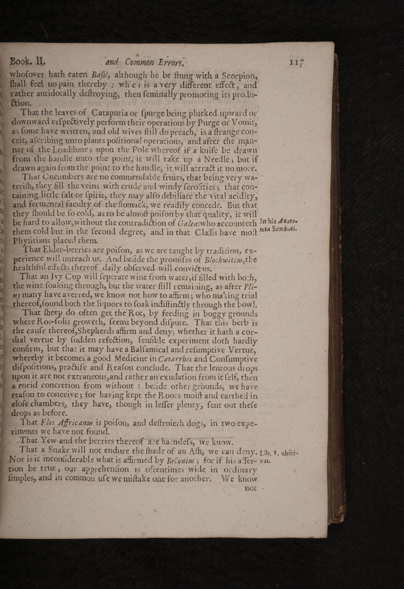 It k i ( > - I % tf a ft B Si I i r ' i r Book. II. , 'and Common Errors. 117 vvhofover hath eaten Baft/, although he be flung with a Scorpion, fliall feel no pain thereby ; wire i is a very different effect, and rather antidotally deftroying, then feminally promoting its produ¬ ction. That the leaves of Cataputia or fpurge being plucked upward or downward rcfpeftively perform their operations by Purge or Vomit, as fome have written, and old wives Hill do preach, is a ftrange con¬ ceit, afcribjng unto plants poimonal operations, and after the mea¬ ner of the Loadilone j upon the Pole whereof if a knife be drawn from the handle unto the point, it will take tip a Needle; but if drawn again from the point to the handle, it will attract it no more. That Cucumbers are no commendable fruits, that being very wa- terifh, they fill the veins with crude and windy feroffties ; that con¬ taining little fait or Spirit, they may alfodebiliate the vital acidity, and fermental faculty of the ftomack, we readily concede. But that they Should be fo cold, as to be almoft poifon by that quality, it will be hard to allow,without the contradiction of Galen.who accounteth -n^'is them cold but in the fecond degree, and in that ClaSfis have mod mta SmbuCi Phylitians placed them. That Elder-berries are poifon, as we are taught by tradition, ex¬ perience will unteach us. And befide the promifes of BlochwitmJ-he healthful eifeCts thereof daily obferved will conviCt ns. That an Ivy Cup will feperate wine from water,if rilled with both, the wine foaking through, but the water dill remaining, as after Pli¬ ny many have averred, we know not how to affirm; who making trial thereof,foundboth the liquors to foak indidinCtly through the bowl. That fheep do often get the Rot, by feeding in boggy grounds where Ros-folis groweth, feems beyond difpute. -That this herb is the caufe thereof,Shepherds affirm and deny, whether it hath a cor¬ dial vertue by fudden refeCfion, fenfible experiment doth hardly confirm, but that it may have a Balfamical and refumptive Vertue, whereby it becomes a good Medicine in Catarrhs and Confumptive difpofitions, praftife and Reafon conclude. That the lentous drops upon it are not extraneous,and rather an exudation from it felf, then a rorid concretion from without : beiide other grounds, we have reafon to conceive ; for having kept the Roots moift and earthed in clofe chambers, they have, though in leffer plenty, fent out thefe drops as before. T hat Flos Affricanus is poifon, and deftroieth dogs, in two expe¬ riments we have not found. • . That Yew and the berries thereof are harmlefs, we know. That a Snake will not endure the /hade of an Affi, we can deny. Lib. r obfer- Nor is it inconfiderable what is affirmed by Bel'onius; for if his a Her- vat. tion be true, 04r appreheniion is oftentimes wide in ordinary fimples, and in common ufe we miftake one for another. . We know not. •
