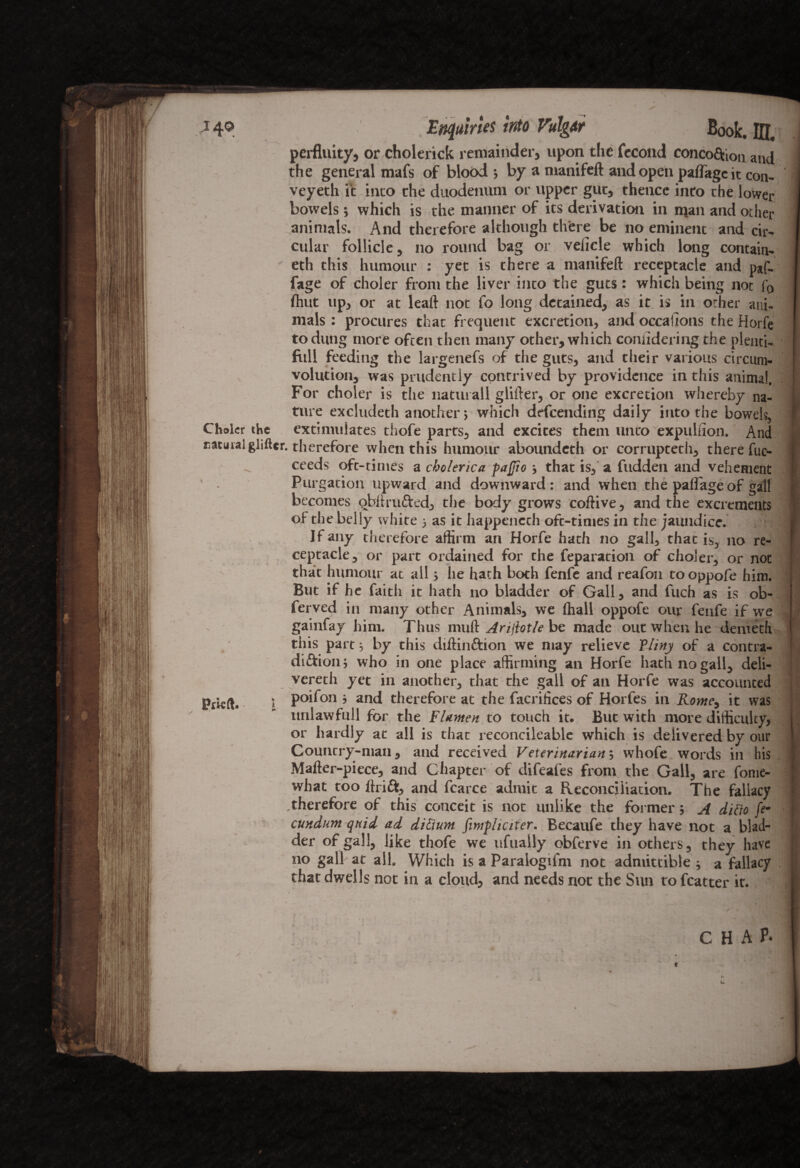 perfluity, or cholerick remainder, upon the fecond conco&ion and the general mafs of blood ; by a manifeft and open palTagc it con- veyeth it into the duodenum or upper gut, thence intro the lower bowels ; which is the manner of its derivation in man and other animals. And therefore although there be no eminent and cir¬ cular follicle, no round bag or vehicle which long contain¬ ed this humour : yet is there a manifeft receptacle and p*f- fage of choler from the liver into the guts: which being not f0 (hut up, or at leaft not fo long detained, as it is in other ani¬ mals : procures that frequent excretion, and occasions the Horfe to dung more often then many other, which conhdering the plenti¬ ful! feeding the largenefs of the guts, and their various circum¬ volution, was prudently contrived by providence in this animal. For choler is the naturall glifter, or one excretion whereby na¬ ture excluded another 5 which descending daily into the bowels, Choler the extimulates thofe parts, and excites them unto expulfion. And ratural glifter. therefore when this humour abounded or corrupted, there fuc- ceeds oft-times a cholerica paftio that is, a fudden and vehement Purgacion upward and downward: and when the pallageof gall becomes qbftru&ed, the body grows coftive, and the excrements of the belly white •> as it happened oft-times in the jaundice. If any therefore affirm an Horfe had no gall, that is, no re¬ ceptacle, or part ordained for the reparation of choler, or not that humour at all > he hath both fenfe and reafon tooppofe him. But if he faith it hath no bladder of Gall, and fuch as is ob- ferved in many other Animals, we (hall oppofe our fenfe if we gainfay him. Thus mull Arijlotle be made out when he demeth this part; by this diftin&ion we may relieve Pliny of a contra- di&ion; who in one place affirming an Horfe hath no gall, deli¬ vered yet in another, that the gall of an Horfe was accounted Ptkft. » poifon ; and therefore at the facrifices of Horfes in Rome, it was unlawfull for the Flumen to touch it. But with more difficulty, or hardly at all is that reconcileable which is delivered by our Country-man, and received Veterinarian; whofe words in his Mafter-piece, and Chapter of difeafes from the Gall, are fome- what too ftrift, and fcarce admit a Reconciliation. The fallacy therefore of this conceit is not unlike the former; A dido ft' cundum quid ad dictum fimphciter. Becaufe they have not a blad¬ der of gall, like thofe we ufuaily obferve in others, they have no gall at all. Which is a Paralogifm not admittible ; a fallacy dat dwells not in a cloud, and needs not the Sun to fcatter it. CHAP- liU