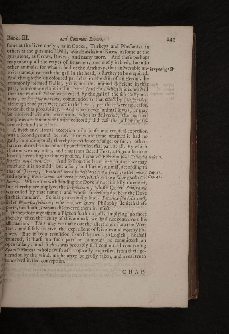 m ■1 ' >4 Book. Ill. and Common Errors. Come at the liver onely , as in Cocks, Turkeys and Phefiantsj in others at the guts and Liver, aS in Hawks and Kites, in Come at the guts alone, as Crows, Doves, and many more. And thefe perhaps may take up all the wayes of litnation, not onely in birds, butalfo other animals-, for what is faid of the Anchovy, that anfwerable un- to its name,it carrieth the gall in the head, is further to be enquired. And though the difcoloured particles in the skin of an Heron , be commonly termed Galls, yet is not this animal deficient in that part, but containeth it in the Liver. And thus when it is conceived that the eyes of Toli.ts were cured by the gall of the fiffi Callyoni- mus , or Scorfm marinw, commended to that effeft by Diofcorides; although that part were not in the Liver-, yet there werenoreafon to doubt that probability. And whatfoever animal it was, it may be received without exception, when its delivered, die niarriecl couple as a teftimony of future concord, did caft the gall ‘of the fa- critice behind the Altar. A drift and literal acception of a loofe and tropical expreffion 4 was a fecond ground hereof. For while fome affirmed it had no i gall, intending onely thereby no evidence of anger or fury; others Utr^ have couftrued it anatomically,and denied that part at all. By which !tl( j illatioji we may infer, and that from facred Text, a Pigeon hath no tick heart ’ according to that expreffion, FaCrn efl Ephraim fiirtit Colnmha Hofta 7. ,,'fedutfa non habeas Cor. And fo from the letter of Scripture we may ,7 conclude it is no mild j but a fiery and furious animal, according to m that of Jeremy, Facia efi terra in defolationem a facie ir* Columb*: Cap. n. and again, Revert amur ad terram nativitatis riofirx a facie\ladii Cc~ Caf-4*. limb*. Where notwithftanding the Dove is hot literally intended} but thereby are implyed the Babylonians , whofe Queen Semiram is was called by that name 5 and whofe fucceffors did bear the Dove in their llandard. So is it proverbially faid , Formic* fua bills inelf habet & mnfcafplenem-, whereas , we know Philophy denieth thefe [[pi parts, nor hath Anatomy difcovered them in infetts. ufT If therefore any affirm a Pigeon hath no gall, implying no more .^thereby then the lenity of this animal, we ffiall not controvert his .^affirmation. Thus may we make out the affections of ancient Wri- ters, and fafely receive the expreifions of Divines and worthy Fa¬ thers. But if by a tranfition fromRhetorick toLogick , he ffiall [ rf^'°ntenc^s no part or humour j he committeth. ait open fallacy, and fuch as was probably fir ft committed concerning d Spanijh Mares } whofe fwiftnefs tropically exprdfed from their ge¬ neration by the wind} might after be groily taken, and a real truth 1 ® conceived in that conception. CHAP.