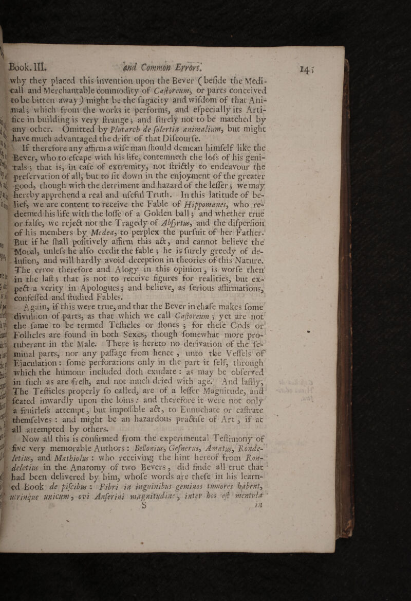 k Hj n n mli ft It Book. III. md Common Errorsl . A f * # why they placed this invention upon the Bever (befide the Medi- call and Merchantable commodity of Cafhreunt, or parts conceived to be bitten away^) might be the fagacity and wifdom of that Ani¬ mal; which from the works it performs, and efpecially its Arti¬ fice in building is very ftrange ; and fin ely not to be matched by any other. Omitted by Plutarch de fo/ertia animaliunt, but might have much advantaged the drift of that Difcourfe. If therefore any affirm a wife man ffiould demean himfelf like the Bever, who to efcape with his life, contemneth the lofs of his geni¬ tals ; that is, in cafe of extremity, not lfriftly to endeavour the prefervation of all, but to fit down in the enjoyment of the greater good, though with the detriment and hazard of the lefler; we may hereby apprehend a real and ufeful Truth. In this latitude of be¬ lief, we are content to receive the Fable of Hippomanes, who re¬ deemed his life with the Ioffe of a Golden ball; and whether true or falfe, we rejeft not the Tragedy of Abfjrtus, and the difperfion of his members by Medea, to perplex the purfuit of her Father. But if lie ffiall pofitively affirm this aft, and cannot believe the Moral, unlefs he alfo credit the fable ; he is furely greedy of de- ’ lufion, and will hardly avoid deception in theories of this Nature. The error therefore and Alogy in this opinion, is worfe then in the laft; that is not to receive figures for realities, but ex- peft a verity in Apologues; and believe, as ferious affirmations, confeffed and ftudied Fables. Again, if this were true, and that the Bever in chafe makes fome divuliion of parts, as that which we call Cafloreum ; yet are not I the fame to be termed Tefticles or ftones ; for thefe Cods or Follicles are found in both Sexes, though fomewhat more pro¬ tuberant in the Male, There is hereto no derivation of the fe- minal parts, nor any padage from hence , unto the Veffels of Ejaculation: fome perforations only in the part it felf, through which the humour included doth exudate : as may be obferved in fuch as are freffi, and not much dried with age. And laftly, The Tefticles properly fo called, are of a lefier Magnitude, and feated inwardly upon the loins: and therefore it were not only a fruirlefs attempt, but impollible aft, to Eunuchate or caftrate themfelves : and might be an hazardous praftife of Arc , if at all attempted by others. Now all this is confirmed from the experimental reftimony of five very memorable Authors : Belloniuf, Gefnerus, Am at us y Ronde- * letius, and Mathiolus : who receiving the hint hereof from Ron- deletius in the Anatomy of two Bevers , did finde all true that had been delivered by him, whofe words are thefe in his learn¬ ed Book de pifcibus : Fibri in inguinibns gentihos tmtores habenty ' uirinque unicuni, ovi Anferini magnitudine, inter hos efi mentv.ht ‘ S in I4> isl I J