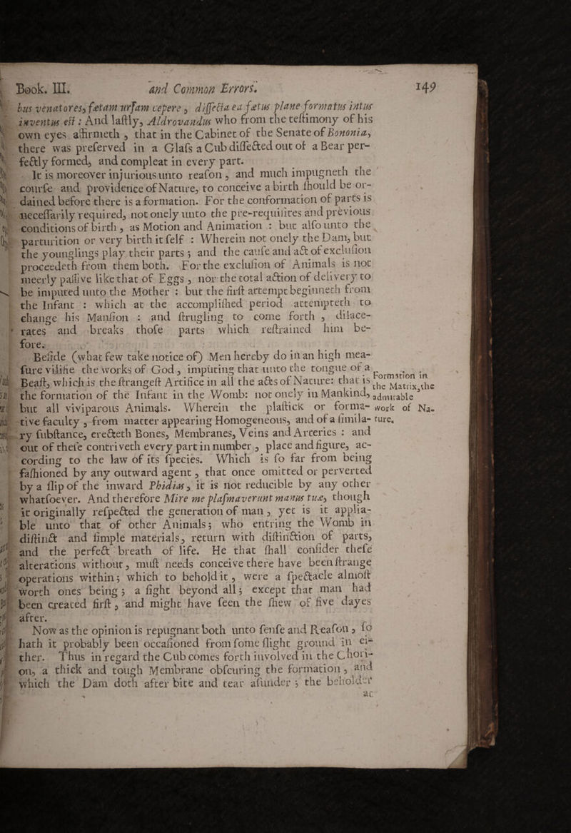 X i '4 Ok su, vi XL % : t s ! If St A .1 Book. III. and Common Errors. x49 bus venator es3 fjet am itrfam cepere , dijjepfa ea fetus plane for mat us ini us inventus eft: And laftly, Aldrovandus who from the teftimony of his own eyes aSirnieth , that in the Cabinet of the Senate of Bononia-, there was preferved in a Glafs aCubdiflefted out of a Bear per¬ fectly formed, and compleat in every Parf* . . . i It is moreover injurious unto reafon , and much impugneth the courfe and providence of Nature, to conceive a birth Ihouid be or¬ dained before there is a formation. For the conformation of parts is neceflarily required, not onely unto the pre-requiiites and previous conditions of birth , as Motion and Animation u but aifounto the parturition or very birth it felf : Wherein not onely the Dam, but the younglings play their parts •, and the caufe and aft ofexclufion proceedeth from them both. For the exclulion of Animals is not ineerly pailive like that of Eggs , nor the total aftion of delivery to be imputed unto the Mother : but the firft attempt begiuneth from the Infant : which at the accomplifiied period attempted! to change his Manfion : and ftrugling to come forth , dilace- rates and breaks thofe parts which retrained him be¬ fore. < • Belide (what few take notice of) Men hereby do in an high mea- fure viiifie the works of God, imputing that unto the tongue of a Beaft, which is theftrangeft Artifice in ail the aftsof Nature: thatis thcTlauix the the formation of the Infant in the Womb: not onely in Mankind, admirable * but all viviparous Animals. Wherein the plaftick or forma- work of Na¬ tive faculty , from matter appearing Homogeneous, and of a limila- turc. ry fubftance, erefteth Bones, Membranes, Veins and Arteries : and out of theie contriveth every part in number , place and figure, ac¬ cording to the law of its fpecies. Which is fo far from being fafhioned by any outward agent, that once omitted or perverted by a flip of the inward Thidias, it is not reducible by any other whatsoever. And therefore Mire me plafmaverunt manus tue3 though it originally refpefted the generation of man , yet is it applia- ble unto that of other Animals; who entring the Womb in diftinft and Ample materials, return with diftinftion of parts, and the perfeft breath of life. He that (hall coniider thefe alterations without, muft needs conceive there have beenftrange operations within; which to behold it, were a fpeftacle almoft worth ones being; a fight beyond all; except that man had been created firft, and might have feen the fhevv of five dayes after. Now as the opinion is repugnant both unto fenfe and Reafon, lo hath it probably been occafioned from fome flight ground in ei¬ ther. Thus in regard the Cub comes forth involved in the Choi i- on, a thick and tough Membrane obfcuring the formation , and which the Dam doth after bite and tear afunder ; the beholden4
