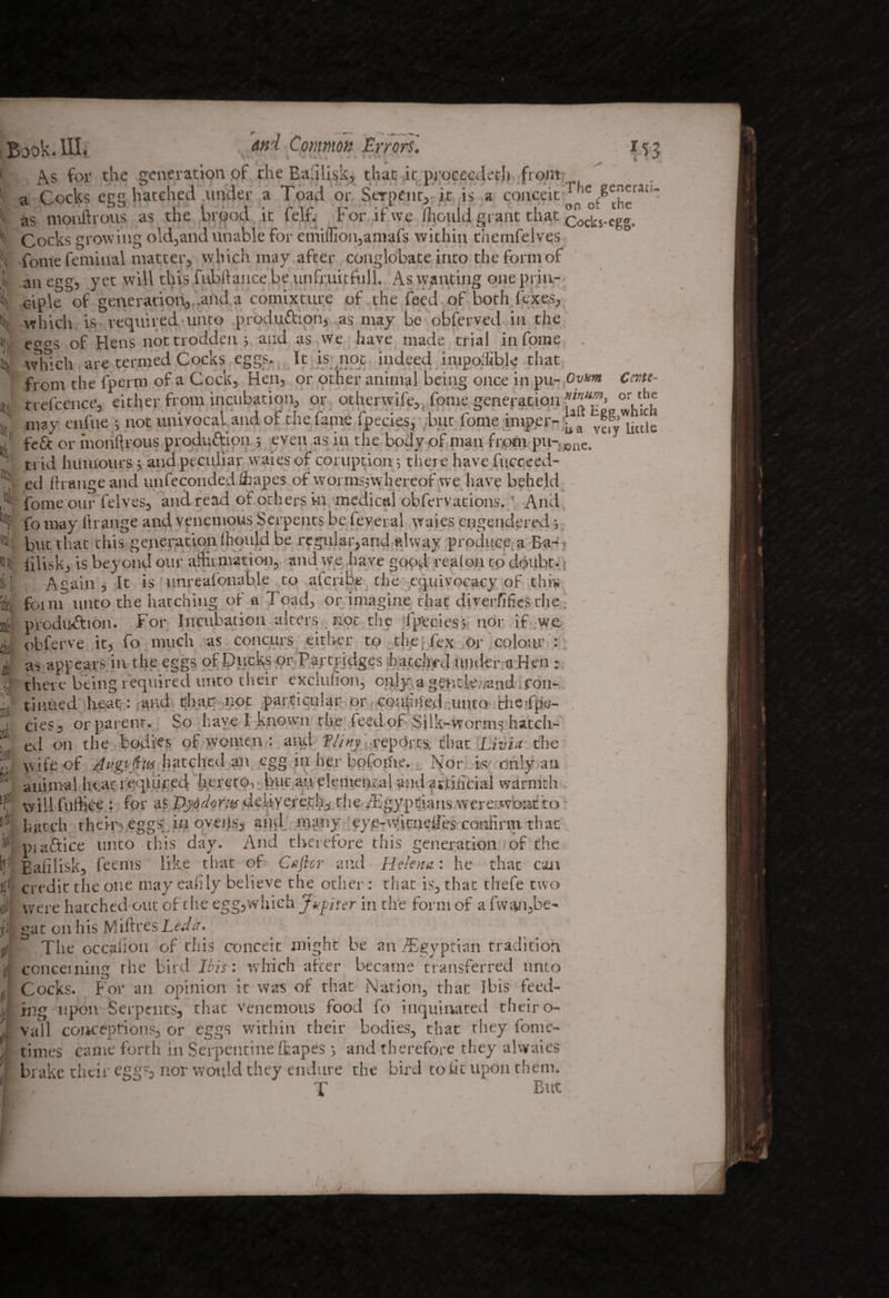 Book* As for the generation of rhe Balilisk, that it pi oceedetji from r13 a Cocks egg hatched .under a Toad or Serpent,-it is a conceit J^gcnei-ati- % Jt I; CMC- or the as monftrous as the brood it felf. For if we (hould grant that cocks-egg. Cocks growing old,and unable for emiffion,amafs within themfelves Tome feminal matter, which may after conglobate into the form of an egg, yet will this fubilance be unfruitful 1. As wanting one prin¬ ciple of generation, .and a comixture of the feed of both (exes, which is required unto production, as may be obferved in the e^^s of Hens not trodden $ and as we have made trial in fome . which are termed Cocks eggs. lc is not indeed impolfible that front the fperrn of a Cock, Hen, or other animal being once in pu- Ovum trefccnce, either front incubation, or otherwife,, fome generation ***?. . may enfue j not umvocaUnd of the fame fpecies, but fome imp.er- ^ a yg” liulc fe£t or monftrous production ; even as in the body of man front pu-Jane. ti id humours; and peculiar waies of coruption 5 there have fucceed- ed fhangeand unfeconded Stapes of worntsjwhereof we have beheld fome our felves, and read ot others in medical obfervations.' And fo may llrange and venemous Serpents be feveral waies engendered-, but that this generation (hould be regular,and alway produce a Ba-; lilisk, is beyond our affirmation, and we have good reafou to doubt. t Again, It is unreafonable to afcribe the equivocacy of this foint unto the hatching of a Toad, or imagine that diverfifies the. production. For Incubation alters.not the fpeciesj nor if we obferve it, fo much as concurs either to the-Tex or colour : as appears in the eggs of Ducks or Partridges hatched under a Hen : there being required unto their exciuhon, only a gentle -and con¬ tinued heat: and thay not particular or coapried unto theTfte- cies, or parent. So have I known the feed of Silk-worms hatch¬ ed on the bodies of women : and Tlinj reports, that Livia the wife of JvgiiftiH hatched an egg in her bofoilie. Ivor is only an animal hear required hereto, but an elemental and avtiiicial warmth willfuffiee : for asDjddortydeliyerech, the/Egyptians wemwontto hatch their^eggs in ovens, and many eye-witneifes confirm that piaftice unto this day. And therefore this generation of the Bafilisk, feems like that of Cafter and Helena: he that can credit the one may eafily believe the other: that is, that thefe two were hatched out of the egg,which Japter in the form of a fwgn,be» gat on his Milt res Left a.. ■ The occasion of this conceit might be an /Egyptian tradition concerning rhe bird Ibis: which after became transferred unto Cocks. For an opinion it was of that Nation, that Ibis feed¬ ing upon Serpents, that venemous food fo inquiivated their o- vall conceptions, or eggs within their bodies, that they lonre- times came forth in Serpentine (rapes 5 and therefore they alwaies brake their eggc, nor would they endure the bird to fit upon them. T But