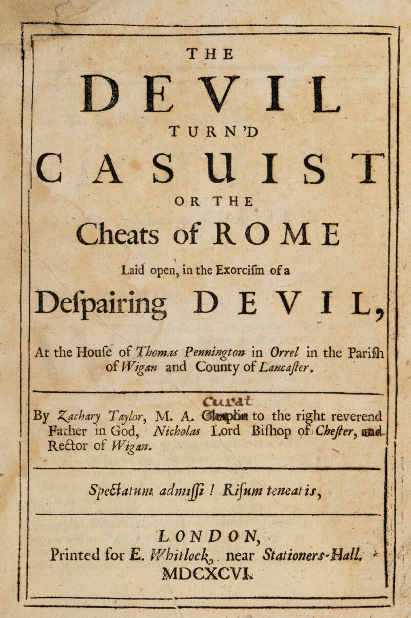 THE I L T U R N ’D CASUIST OR THE Cheats of R O M E Laid open, in the Exorcifm of a Defpairing DEVIL, At the Houfe of Thom.ts Pennington in Orrel in the Parilh of Wigan and County of Lane after. By Zachary Taylor, M. A. Gfeapiii* to the right reverend Father in God, Nicholas Lord Bifhop ot> Chejier, aad Reftor of Wigan. ^ SpeStatum aclmifp ! Rifttm teneatis, LONDON, Printed for E. Whitlock^, near Stalioners-HctlL * MDCXCVL sf