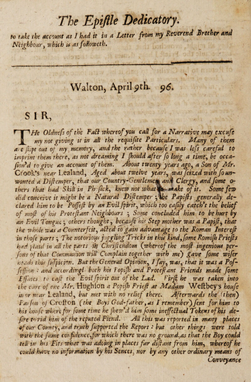 to take the account as 1 had it in a Letter from my Reverend Brother and Neighbour, which is as foHoivcth. Walton, April pth. 96. SIR, \ ' ' *’ ^ w i * THe Oldnefs of the Faft whereof you call for a Narrative may excufe my not giving it in all the recjuifite Particulars. Many of them a> e film out of my memory, and the rather becaitfe I was left careful to imprint them there, as not dreaming 1 fhould after fo long a time\ be occa- fion'd to give an account of them, About twenty years agoy a Son of Mr. Crook’s near Lealand, Aged about twelve yearsy was Jeizjed with fo un¬ wonted a Diflemperythat our Country-Gentlemen* and Clergy, and fame Ci¬ thers that had Skill in Phfick, knew not what^o make of it. Some few did conceive it might be a Natural Diftemper f\he Papifls generally de¬ clared him to be Poffeft by an Evil fpirity which too eafily catch't the belief of mofi of his Prot eft ant Neighbours } Soyie concluded him to be hurt by an Evil Tongue y others thought, becaufa his Step mother was a Papifls that the whole was a Counterfeit, ailed to gain advantage to the Roman Inter eft in thofe parrs \ The notorious juggling Tricks in this kind, fame Romiflt Priefts had plaid in all the parts an Chriftendom (whereof the mo ft ingenious per- fons of that Communion wilt Complain together with mej gave fame wifer 'heads this (uTpicfon. But the General Opinion, 1 fayy was, that it was a Pof- fejfion : and accordingly both his Fopifb and Protefiant Friends made fame I (Jutes to caft the Evil fpirit out of the Lad. Firfthe was taken into the care of one Mr. HugMon a Popifh Friefi at Madam Weftbey’S houfa in nr mar Lealand, bur met with no relief there. Afterwards the' (then) Fat fon of Croft on (the Boys God-father 9 as / remember) fent for him to his houfe wUu for fame time he ]hew°d him fame ineffectual Tokens of his de¬ fire to rid him of the reputed Fiend. All this was reported in many places e* cur County, and truth fupported the Report • but other things were told with the fame con f dtnc efterr which there was no ground^as that the Boy could tell in his Fits what was adoing in places far dtftant from himy whereof he could haw no information by his S cnees3 nor by any other ordinary means of Conveyance