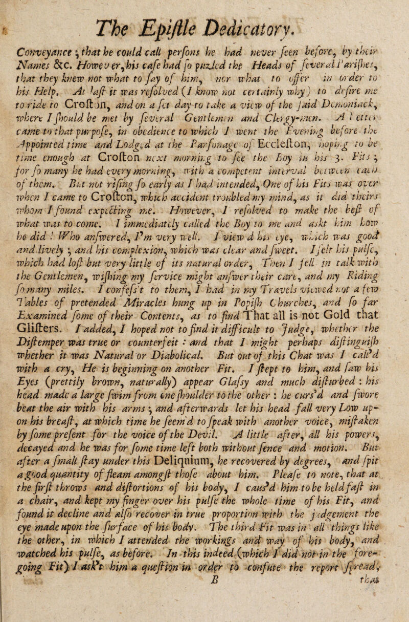 Conveyance \ that he could call per font he had never feen before , by their Names &c. Howe v er, his cafe had jo puzjcd the Heads of fever all'art fnes, that they knew not what to fay of him, nor what to offer in order to his Help, At faft it was refolved (/ know not ce? tairly why) to defire me to ride to Croftjn, and on a fa day to take a view of the jaid Demoniack, where I ftjould be met by fever al Gentlemen and Clergy-men. A letter came to that purpofe, in obedience to which 1 went the Evening before the Appointed time and Lodged at the Parfonagc oj Ecclefton, hopi/g tone time enough at Crofton next morning to fee the Boy w his 3. Fits ^ for fo many he had every morning, with a competent interval between earn of them. Bat not rtfingfs early as I had intended, One of his Fits was over when I came to Crofton, which accident troubled my mindras it did theirs whom J found expediting me. However, 1 refolved to make the heft of what was to come. 1 immediately called the Boy to me and askt hun low he did ! IVho anfwered, Pm very well. J view d Its eye, which was good and lively \ and his complexion, which was clear and fweet. I felt his pitlfc, which had loft bat very little of its natural order, Then J f ell in talk with the Gentlemen, w firing my fervice might anfwer their care, and my Riding fomany miles. I confefst to them, 1 had in my Travels viewed not a few T ables of pretended Afiracles hung up in Popijh Churches, and fo far Examined fome of their Contents, as to find That all is not Gold that Glitters. Fadded, I hoped not to find it difficult to Judge, whether the Diftemper was true or counterfeit: and that 1 might perhaps diftinguijh whether it was Natural or Diabolical. But out of this Chat was I calPd with a cry, He is beginning on another Fit. 1 ftept to him, and faw his Eyes (prettily brown, naturallyj appear Glafsy and much difturbed : his head made a large fvimfrom enc [boulder to the other : he curs'd and fwore beat the air with his arms \ and afterwards let his head fall very Low up¬ on his breaft, at which time he feemd to fpeak with another voice, miftaken by fome prefen t for the voice of the Devfl. A little after, alt his powers, decayed and he was for fome time left both without fence and motion. But after a Jmalt ft ay under this Delkjtuum, he recovered by degrees, and j pit a good quantity of fleam among ft thofte about him. Pleafe to note, that at the fir ft throws and dift onions of his body, I caused him to be heldfaft in a chair, and kept my finger over his pulfe the whole time of his Fit, and found it decline and alfo recover in true proportion with the judgement the eye made upon the fur face of his body. The third Fit was in all things like the other, in which I attended the workings and way of his body, and watched his pulfe, as before. In this indeed■.('which I did not in the fore¬ going Fitj / asPt him a qneftion in order to confute the report f[read,> B that