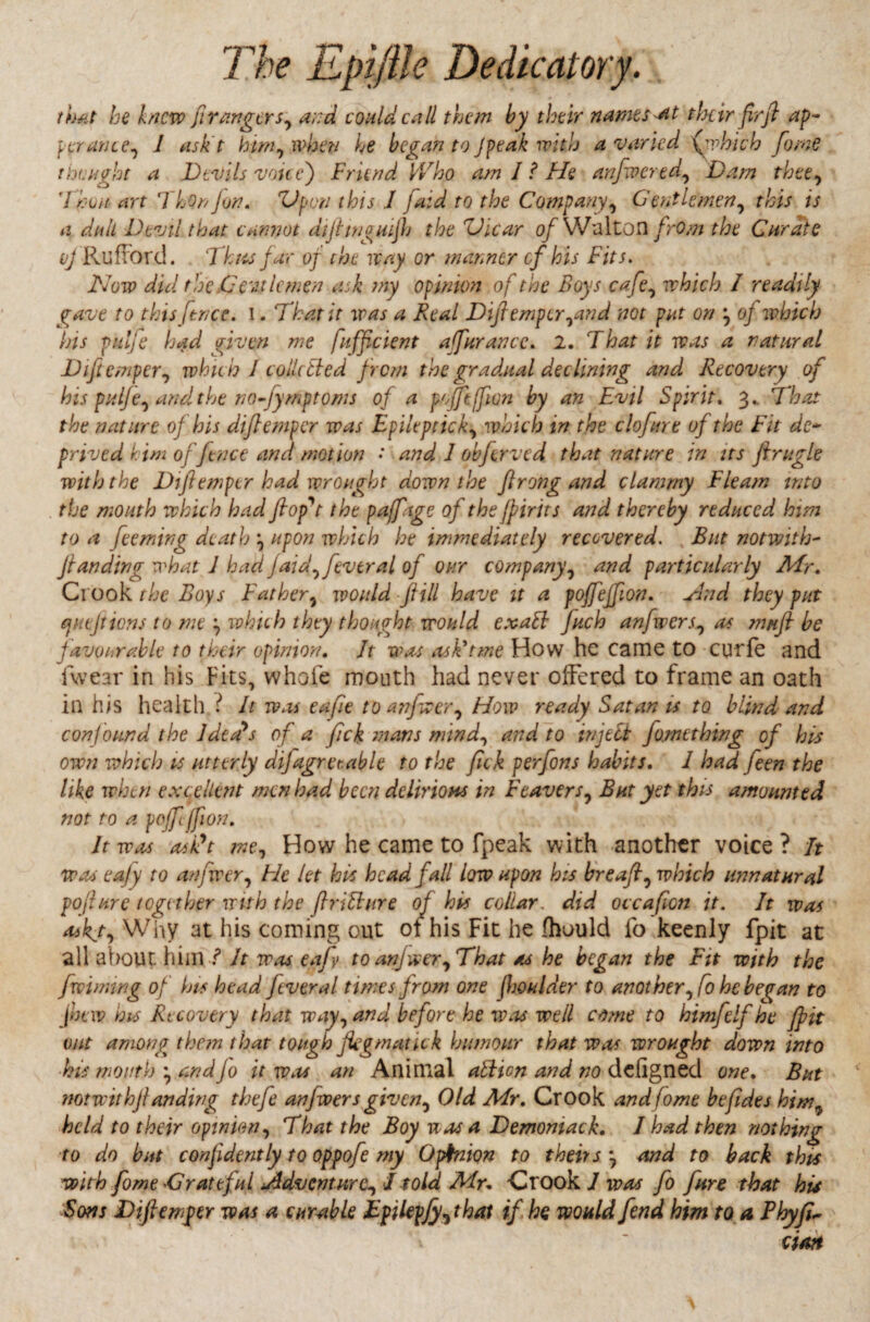 that he knew fir anger sy atrd could call them by their names at their firji ap~ per ante y 1 ask t him, when he began to Jpeak with a varied fvhicb fame thought a Devils voice) Friend Who am I ? He anfwcrtdy Dam thtty Thun art ThQnJon. Vpon this T [aid to the Companyy Gentlemeny this is a dull Devil that cannot diflwguijh the Vicar of Walton frOm the Curate vj Ru fiord. Thus jar of the way or manner of his Fits. Now dul the.Celtic men ask my opinion of the Boys cafey which 1 readily gave to this fence. I. 7hat it was a Real Diflemperyand not pat on y of which his pulje had given me fufficient afar ante. 2. That it was a natural Diftcmpery which I collected from the gradual declining and Recovery of his pulje y and the no-fymptoms of a pofftjfion by an Evil Spirit. 3.. That the nature of his diflempcr was Epiltpticky which in the clofare of the Fit de¬ prived him offence and motion • and 1 obfrrved that nature in its ftrugle with the Dtflemper had wrought down the Jlrong and clammy Fleam into the mouth which had flop't the pafage of the fpirits and thereby reduced him to a feeming death y upon which he immediately recovered. But notwith- flan ding what J had j aid y fever at of our company, and particularly Air. Crook the Boys Fat her} would ft ill have it a poffeffion. Nud they put quejtions to me y which they thought would exalt Juch anfwerSy as mu ft be favourable to their opinion. Jt was ask'tme How he came to curie and fwear in his Fits, whole mouth had never offered to frame an oath in his health f It was eafle toanfwery How ready Satan is to blind and confound the Idea's of a fick mans mindy and to inject fomething of his own which is utterly dijagreeable to the fick perfons habits. I had feen the like when excellent men had been delirious in F caver Sy But yet this amounted not to a poffijfion. It was asTt me.y How he came to fpeak with another voice ? It was ea/y to anfwery Fie let his head fall low upon his breafty which unnatural pojhire together with the ftrdhire of his collar, did occaflon it. It was askjy Why at his coming out ot his Fit he ihould fo keenly fpit at all about him ? It was ea/y to anfwery That as he began the Fit with the fwiming of his head fever a l times from one (boulder to anot her, fo he began to (new his Recovery that wayy and before he was well come to himfelf he fpit out among them that tough Jkgmatick humour that was wrought down into his mouth y andJo it was an Animal aiticn and no defigned one. But notwithjlanding thefe anjwersgiven5 Old Mr. Crook andfomt befides him9 held to their opinion, That the Boy was a Demomack. I had then nothing to do but confidently to oppofe my Opinion to theirs y and to back this with fome 'Grateful /AdventurCy J told Mu Crook J was fo fare that his -Sons Diftemger was a curable Efilepjy^that if he would fend him to a Phyfi~ cion