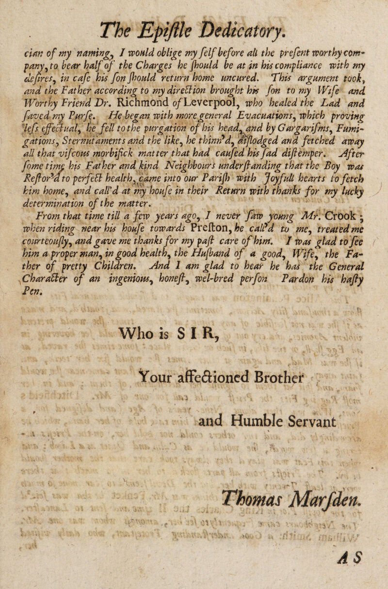 elm of my naming^ 1 would oblige my felf before all the prefent worthy com* pany, to bear half of the Charges he fhould be at in his compliance with my defires, in cafe his fon fhould return home uncured. This argument tovk» and the Father according to my direction brought his fon to my Wife and Worthy Friend Dr, Richmond o/Leverpool? who healed the Lad and faved my Furfe, He began with more general Evacuations, which proving lefs effectual, he fell to the purgation of his headland by Gargar ifms, Fumi¬ gations, Sternutaments and the like, he thimPd, mjlodged and fetched away all that vifeotts morbifick matter /that had caufed his fad difiemper. After fame tune hjs Father and kind Neighbours underfianding that the Boy was Reform'dto perfect health ffdme into our Parifb with Joy full hearts to fetch him home, and call'd at my houfe in their Return with thanks for my lucky determination of the matter. From that time till a few years ago, I never faw young Mr. CrOok * when riding near his houfe towards Prcfton, he calPd tv me, treated me courteoujly, and gave me thanks for my pafi care of him, 1 was glad to fee f him a proper man, in good healthy the Hufband of a good, Wife, the Fa¬ ther of pretty Children, And 1 am glad to hear he has the General Character of an ingenious, honefi9 wel-bred perfon Tardon his hafty Fen, Who is SIR, Your affe&ioned Brother and Humble Servant \ Thomas Marfden AS