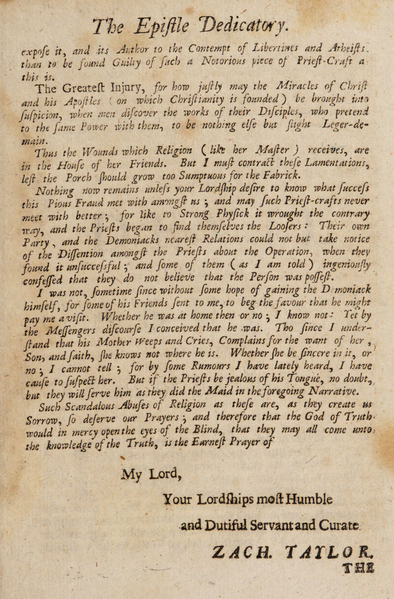 expo fie it, and its Author to the Contempt of Libertines and Atheifts ’ 'oand Guilty of fitch a Notorious piece of Prieft-Craft a than to he j this is. The Great eft Injury, for how jufily may the Miracles of Chrifl and his Apofiles ( on which Chrifiiunity is founded ) he brought into ’ufpicionwhen men difcover the works of their Dtfciplcs, who pretend to be nothing elfie but flight Leger-de- a fiifpi to the fame Power with them main. Thus the Wounds which Religion ( Ufa her Mafier ) receives, are in the Hoitfe of her Friends. But I nmfi contract theje Lamentations, left the Porch fhould grow too Sumptuous for the Fabrick. Nothing now remains unlefs your Lordfinp defire to know what fiuccefis this Pious Fraud met with amragft us \ and may finch Priefi-crafits never meet with better *, for like to Strong Phyfick it wrought the contrary 7V ,,y and the Prlefts began to find themfielves the Loofirs •“ Their own confeffed that they do not believe that the Perfon was pojfiefi, / was not, fometime fince without fome hope of gaining the D moniack himfelfi for fame of his Friends font to me, to beg the favour tav me avifit. Whether he was at home then or no j J finow that he might not a pay me avijn. rv ww v' Pet by the Meffengers difcourfe 1 conceived that he was. Tho fince 1 under- (land that his Mother Weeps and Cries? Complains for the want of her 5 Bon-y and faith, fhe knows not where he is. Whether fhe be fincere in it., or no • I cannot tell , for by fome Rumours J have lately heard, I have caufe to fufipeB her. But if the Priefts be jealous of his Tongue, no doubt,} but they will ferve him as they, did the Maid in the foregoing Narrative. Such Scandalous Abufes of Religion as thefe are, as they create m Sorrow, fo deferve our Prayers , and therefore that the God of Truth* would in mercy open the eyes of the Blind,, that they may all come unto, the knowledge of the Truth, is the Earnefi Prayer of c v ■■. . > / My Lord, Your Lordftjips moft Humble and Dutiful Servant and Curate ZACH. TAILOR.