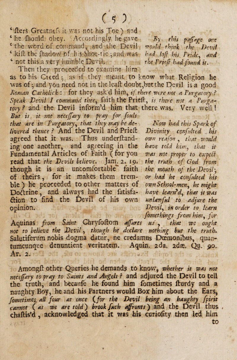 By this pajfage ore would think the Devil had loft his Pride, and the Prieft had found it. Afters G'reatnefs it was not his Toe ) and L he fhould obey. .Accordingly he gave £ the word of command* and the Devil c kilt the fhadow of his Vnot-t ie/,and was c not this a very ivtmiblc Devil„ Then they proceeded to examine him as to his Cued} as if they meant to know what Religion he was of} and you need not in the leafl doubt,but the Devil is a good Roman Catholick : for they ask'd him, if there wire not a Purgatory ? Speak Devil 1 command, thee, faith the Prieft, is there not a Purga¬ tory ? and the Devil inform’d him that there was. Very well ! But is it 'not necejfary to pray for fouls that are in Purgatory, that they tray be de¬ livered thence ? And the Devil and Prieft agreed that it was. Thus underftand- ing one another, and agreeing in the Fundamental Articles of Faith (for you read that the Devils believe. Jam. 2. 19. though it is an uncomfortable faith of theirs, for it makes them trem¬ ble) he proceeded toother matters of own School-men, he might Dodrine, and always had the fatisfa- have Learned, that it was ftion to find the Devil of his own unlawful to adjure the opinion. Devil, in order to learn fdmethings from him, for Aquinas from Saint Chryfoftom ajfures us , that we ought not to believe the Devil, though he declare nothing but the truth. Salutifernm nobis dogma datur, ne credamus Doemonibus, quan- tumeunque denuntient veritatem, Aquin. 2da, zdx. Qu. 90. Ar. 2. ISforv had this Spark of Divinity confuted his own reafon , that would have told him, that it was not proper to expc'cl the truth of God from the mouth oj the Devil', or had he confulted his Amongft other Queries he demands to know, whether it was not necejfary to pray to Saints and Angels r and adjured the Devil to tell the truth, and becaufe he found him fometimes fturdy and a naughty Boy, he and his Partners would Box him about the Ears, fometimes all four at once (for the Devil being an haughty fpirit cannot ( as we are told) brook fuch affronts) and the Devil thus * chaftis’d , acknowledged that it was his curiofity then led him to