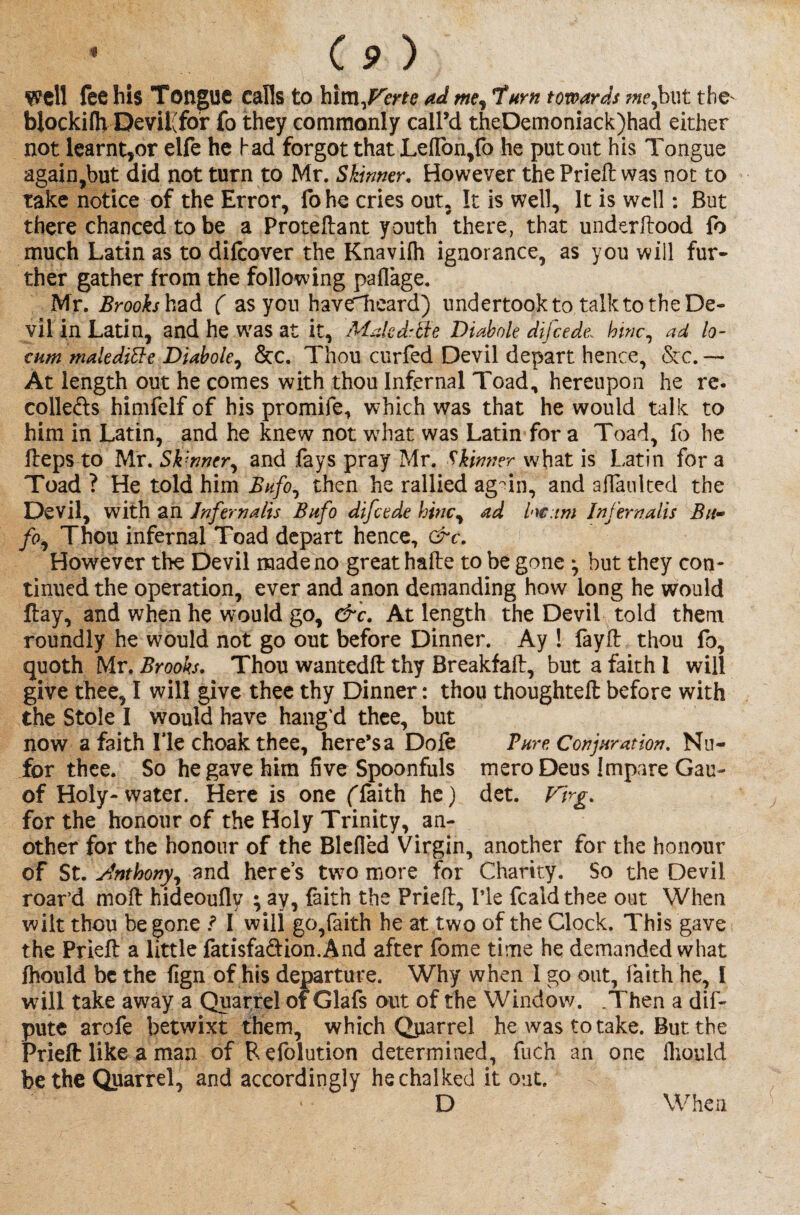 \ Cp ) Well lee bis Tongue calls to him^Ferte ad me, 'turn towards me,but tbe^ blockifh Devii(fbr fo they commonly call’d theDemoniack)had either not learnt,or elfe he had forgot that Leffon,fo he put out his Tongue again,but did not turn to Mr. Skinner. However the Prie# was not to take notice of the Error, fohe cries out, It is well. It is well: But there chanced to be a Proteftant youth there, that underftood fo much Latin as to difeover the Knavifli ignorance, as you will fur¬ ther gather from the following paflage. Mr. Brooks had ( as you haveTieard) undertook to talk to the De¬ vil in Latin, and he was at it, Male dr ft e D tab ole difeede: htnc, ad lo¬ cum male difteD tab ole ^ &c. Thou curfed Devil depart hence, &c. — At length out he comes with thou Infernal Toad, hereupon he re. collefts himfelf of his promife, which was that he would talk to him in Latin, and he knew not what was Latin for a Toad, fo he Heps to Mr. Skinner, and fays pray Mr. Skinner what is Latin for a Toad ? He told him Bufo0 then he rallied agmn, and aflaulted the Devil, with an Jnfernalis Bufo difeede hinc, ad hc:tm Infernalis Btt- fo, Thou infernal Toad depart hence, &c. However the Devil made no great hafte to be gone ^ but they con¬ tinued the operation, ever and anon demanding how long he would ftay, and when he would go, &c. At length the Devil told them roundly he would not go out before Dinner. Ay ! fay# thou fo, quoth Mr. Brooks. Thou wanted# thy Breakfaft, but a faith 1 will give thee, I will give thee thy Dinner: thou thoughteft before with the Stole I would have hang'd thee, but now a faith lie choak thee, here’s a Dole Pure Conjuration. Nu- for thee. So he gave him five Spoonfuls meroDeus Jmpare Gan- of Holy-water. Here is one (faith he) det. Firg. for the honour of the Holy Trinity, an¬ other for the honour of the Blcfied Virgin, another for the honour of St. Anthony, and here’s two more for Charity. So the Devil roar’d mo# hideouflv ; ay, faith the Prie#, I’le fealdthee out When wilt thou begone ? I will go,faith he at two of the Clock. This gave the Prie# a little fatisfadion.And after fome time he demanded what fhould be the fign of his departure. Why when 1 go out, faith he, I will take away a Quarrel of Glafs out of the Window. .Then a dis¬ pute arofe betwixt them, which Qjiarrel he was to take. But the Prie# like a man of Refolution determined, fuch an one fiiould be the Quarrel, and accordingly he chalked it out. D When