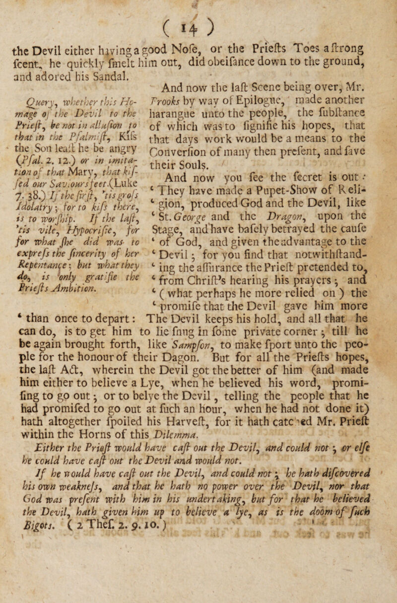 ( *4 ) the Devil either haying a good Nofe, or the Prieto Toes aftrong fcent, he quickly fmelt him out, did obeifance down to the ground, and adored his Sandal. And now the laft Scene being over, Mr. Prooks by way of Epilogue, made another harangue unto the people, the fubftance of which was to fignifie his hopes, that that days work would be a means to the Conversion of many then prefent, andfave their Souls. 1 And now you fee the fecret is out * c They have made a Pupet-Show of Reli¬ gion, produced God and the Devil, like c St. George and the Dragon, upon the Stage, and have bafely betrayed the caufe 4 of God, and given the advantage to the 0 Devil • for you find that notwithftand- c ing the aflurance the Prieft pretended to, c from ChrifPs hearing his prayers ^ and c ( what perhaps he more relied on ) the L promife that the Devil gave him more 4 than once to depart: The Devil keeps his hold, and all that he can do, is to get him to lie fnng in jfome private corner j till he be again brought forth, like Sampfon, to make fport unto the peo¬ ple for the honour of their Dagon. But for all the Prieto hopes, the laft Ad, wherein the Devil got the better of him (and made him either to believe a Lye, when he believed his word, promi- fing to go out ^ or to belye the Devil, telling the people that he had promifed to go out at fuch an hour, when he had not done it) hath altogether fpoiled his Harveft, for it hath catered Mr. Prieft within the Horns of this Dilemma. Either the Prieft would have caft out the Devil, and could not $ or elfe he could have caft out the Devil and would not. If he mould have caft out the Devil, and could not \ he hath difeovered his own weaknejs, and that he hath no power over the Devil, nor that God was prefent with him in his undertakings hut for that he believed the Devils hath given him up to believe a lyes as *s the doom of fuch Bigots. ( 2 Thef. 2. 9.10.) 1 Query, whether this Ho¬ mage o the Devil to the Prlefts be not in allufion to that in the Pfalmifts Kifs the Son lead he be angry (Pfal. 2. 12.) or in imita¬ tion of that Mary, that klfi¬ led our Saviour sfeet.fLukt 7. 38.) If the fir ft s ftisgrols Idolatry \ for to kifs there, is to worjiiip. Ij the lofts *tis vile^ Hypocrifte, for for what fhe did was■ to exprefs the ftneerity of her Repentance; but what they dps is only gratifie the Priefts jlmbdion.