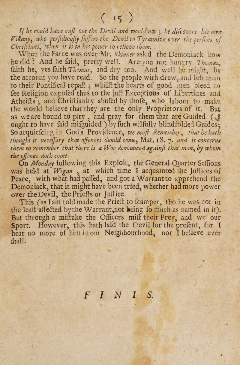 C 15 ) - If he could have cafl out the Devil and would nothe difcovers his own Viflrny, who verfdioufly [infers the Devil to Tyrannise over the perfons of Chriftians, when it is in his power to relieve them. When the Farce was over Mr. Skinner askd the Demoniack how he did? And he fa id, pretty well. Are yon not hungry Thomas, faith he, yes faith Thomas, and dry too. And well he might, by the account you have read. So the people with drew, and left then to their Pontifical repall: ^ whilft the hearts of good men bleed to fee Religion expofed thus to the juft Exceptions of Libertines and Atheifts ^ and Chriftianity abufed by thofe, who labour to make, the world believe that they are the only Proprietors of it. But as we are bound to pity , and pray for them that are Guided ( I ought to have faid mifguided ) by fuch wilfully blindfolded Guides; Soacquiefcing in Gods Providence, we mufi Remember, that he hath thought it neceffary that offences should come$ Mat. I 8. 7. and it concerns them to remember that there is a Woe denounced againfl that man, by whom the offence doth come- On Monday following this Exploit, the General Quarter Seffions was held at Wigan , at which time I acquainted the Juftices of Peace, with what had pafled, and got a Warrant to apprehend the Demoniack, that it might have been tried, whether had more power over the Devil, the Priefts or juftice. This fas I am told made the Prieft to fcamper, tho he was not in the leaft affected by the Warrant,not being fo much as named in it). But through a miftake the Officers mift their Prey, and we our Sport. However, this hath laid the Devil for the prefent, for I hear no more of him in our Neighbourhood, nor I believe ever ffiali. l mm*'' M 3 F I N 1 S: