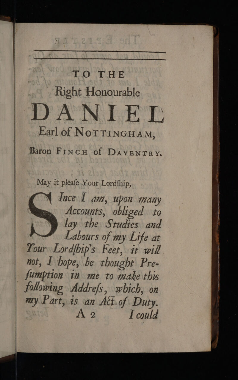 TO THE _ Right Honourable DANIEL Farl of NoTTINGHAM, Baron Finca -of DAVENTRY. May it pleafe Your Lordthip, luce L am, upon many Accounts, obliged to lay the Studies and | Labours of my Life at four Lordfhip's Feet, it will not, I hope, be thought Pre- fumption in me to make this following Addre/s, which, on my. Part, 1s an At.of Duty. A 2 I could