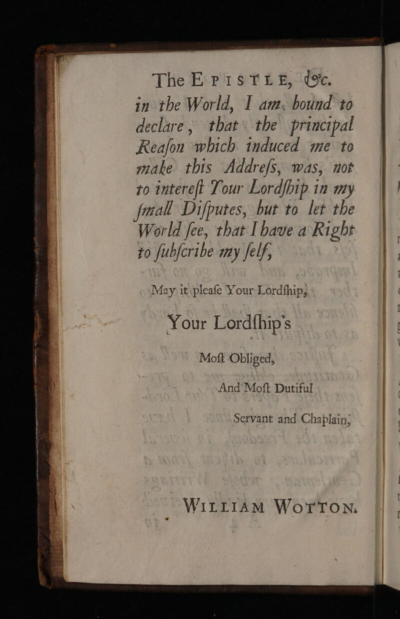 | The ErpisTre, We. j in the World, I am. bound to declare, that\ the principal Reafon which induced me to make this Addrefs, was, not : to intereft Tour Lordfhip in my | | fmall Difputes, but to let the | World fee, that Ihave a Right | ayes to fubfcribe my Jelf, a i May it pleafe Your Lordfhip, | i } | Your Lordfhip’s | | Moft Obliged, tA And Moft Dutiful | Servant and Chaplain, | ) WIiLtLt1Am WorTon.