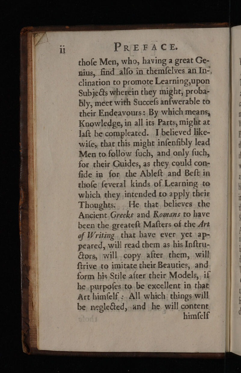 thofe Men, who, having a great Ge- clination to promote Learning,upon SubjeCts wherein they might, proba- bly, meet with Succefs anfwerable to their Endeavours: By which means, Knowledge, in all ics Parts, might at laft be compleated. I believed like- wite,, that this might infenfibly lead Men to follow fuch, and only fuch, for their Guides, as they could con- fide in for the Ableft and Beft in thofe: feveral kinds. of,Learning .to which, they intended to. apply their Thoughts... He that, believes the Ancient.Greeks and Romans to have been the greateft Mafters of the Art of Writing that have ever yet ap- peared, will read chem as his Inftru- tors, will.copy after them, will f{trive to imitate their Beauties, and form his Stile after their Models, if he..purpofesito be excellent in. that Act himfelf ;. All which: things will be neglected, and he. will content himfelf —