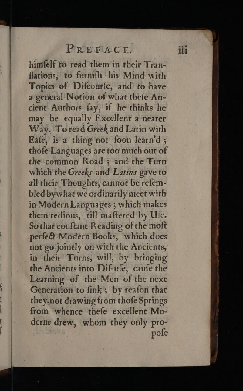 Loe Wee te — = er himfelf to read them in their Tran- flations, to furnifh his Mind with Fopies of Difcourfe, and to have a general Notion of what thefe An- cient Authors fay, if he thinks he may be equally Excellent a nearer Way. Toread Greek and Latin with Eafe,’ is a thing ‘not foon learnd ; thofe’ Languages are too much out of the ‘common Road ; and the Furn which the Greeks and Latizs gave to all their Thoughts, cannot be refem- bled bywhat we ordinarily micet with in Modern Languages ; which makes them tedious, till maftered by Ule. Sothat conftant Reading of the moft perfe@ Modern Books, which does not go jointly on with the Ancients, the Ancients into Dif-ufe, caufe the Learning of the Men of the next Generation to fink; by reafon that they,not drawing from thofe Springs from whence thefe excellent Mo- derns drew, whom they only pro- pofe Nat ne a een Mihai saeem ie oo J pc imceeeipain seca iene oe ere