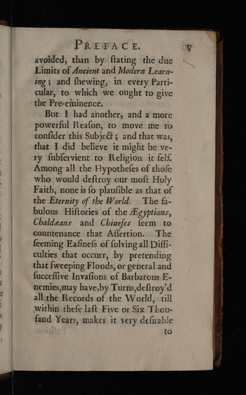 avoided, than by ftating the due Limits of Anezent and Modern Learn- ing; and fhewing, in every Parti- cular, to which we ought to give the Pre-eminence. Bue = had another, and a more powerful Reafon, to move me to confider this Subje&amp; 5 and that was, that I did believe ic might be ve- ry fubfervient to Religion it felf. Among all the Hypothefes of thofe who would defiroy our moft Holy Faith, none is fo plaufible as that of the Eternity of the World. The fa- bulous Hiftories of the Z:gyptians, Chaldeans and Chinefes feem to countenance that Affertion. The feeming Eafinefs of folving all Diffi- culties that occurr, by pretending that {weeping Floods, or general and fucceffive Invafions of Barbarous E- nemies,may have,by Turns,deftroy’d all the Records of the World, till within thefe laft Five or Six Thou- fand Years, makes it very defwrable to