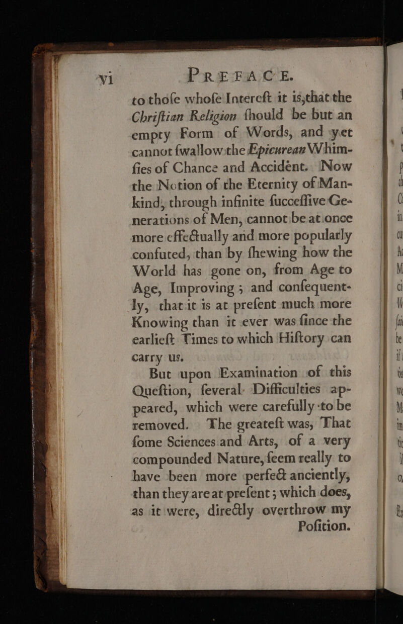 to thofe whofe Intereft it isjchat the Chriftian Religion {hould be but an empry Form of Words, and ‘yet cannot {wallow the Epicurean Whim- fies of Chance and Accident. Now the Notion of the Eternity of Man- kind, through infinite fucceflive Ge- nerations of Men, cannotbe at.once more effeftually and more popularly confuted, than by fhewing how the World has gone on, from Age to Age, Improving ; and confequent- ly, chatic is at prefent much more Knowing than it ever was fince the earlieft Times to which Hiftory can carry us. Buc upon Examination of this Queftion, feveral- Difficulties ap- peared, which were carefully :to be removed. The greateft was, ‘That fome Sciences. and Arts, of a very compounded Nature, feem really to have been more ‘perfec anciently, than they areat prefent ; which does, as it were, directly overthrow my Pofition. 0