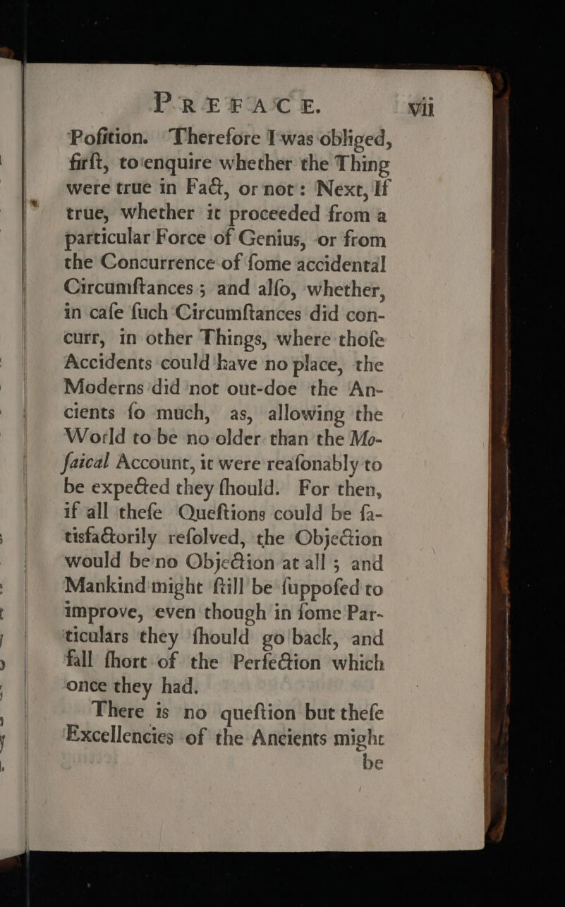 Pofition. Therefore T-was obliged, firft, to‘enquire whether the Thing were true in Fact, or not: Next, If true, whether it proceeded from a particular Force of Genius, or from the Concurrence of {ome accidental Circumftances ; and alfo, whether, in cafe {uch ‘Circumftances did con- curr, in other Things, where thofe Accidents could ‘have no place, the Moderns ‘did not out-doe the An- cients fo much, as, allowing the World to be no older. than the Mo- faical Account, it were reafonably to be expected they fhould. For then, if all thefe Queftions could be fa- tisfactorily refolved, the ObjeCion would be'no Obje@ion at all 3 and Mankind might till be fuppofed ro improve, even though in fome Par- ticulars they fhould go'back, and fall fhore of the Perfe@ion which once they had. There is no queftion but thefe Excellencies of the Ancients might be