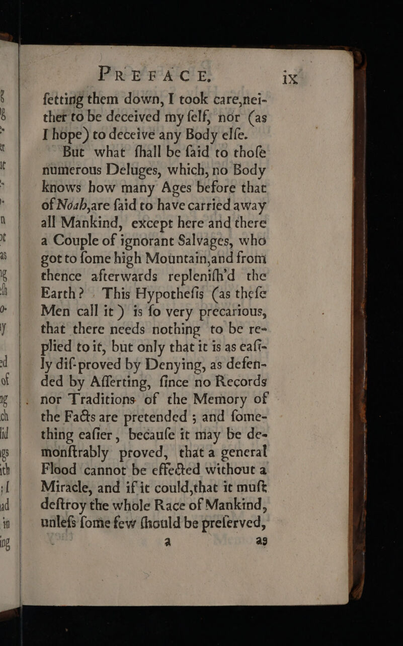 fetting them down, I took care,nei- ther to be deceived my felf; nor (as I hope ) to deceive any Body elfe. But what fhall be faid to thofe numerous Deluges, which, no Body knows how many Ages before that of Nozh,are {aid to have carried away all Mankind, except here and there a Couple of ignorant Salvages, who got to fome high Mountain,and from thence afterwards replenifhd the Earth? . This Hypothefis (as thefe Men call it) is fo very precarious, that there needs nothing to be re- plied toit, but only that it is as eaft- ly dif- proved by Denying, as defen- ded by Afferting, fince no Records the Facts are pretended ; and fome- thing eafier, becaufe it may be de- monftrably proved, that a general Flood cannot be effected without a Miracle, and if ic could,thae ic muft deftroy the whole Race of Mankind, unlefs fome few (hould be prelerved, a ag