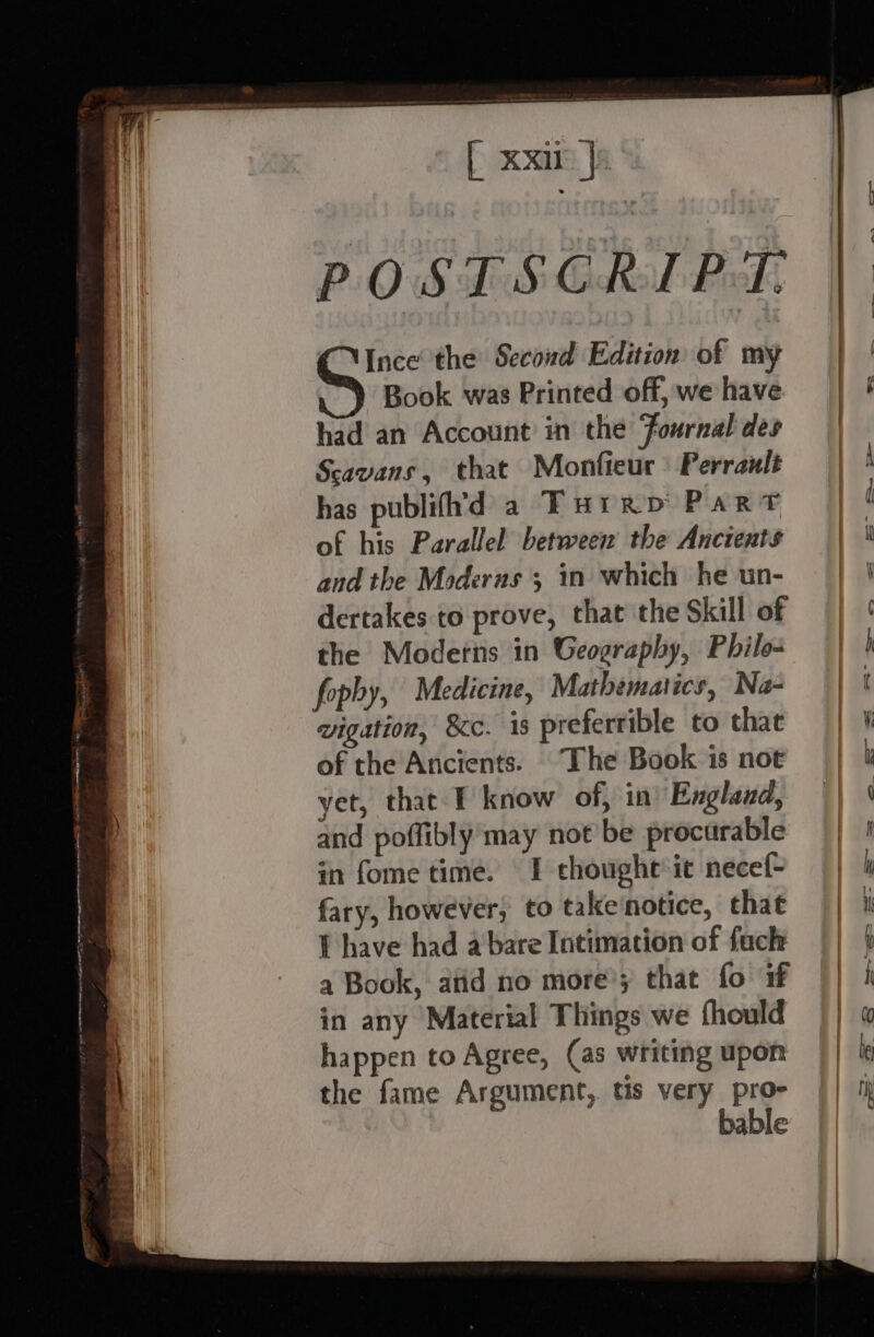 ais cm ARSE A eg eeee a a eweenmtpe nares OS ge ee ner ee Ge AOE NOON RATE IAL “ POS dS Gaal Peds CNince the Second Edition of my GS Book was Printed off, we have had an Account in the Journal des Scavans, that Monfieur Perrault has publifh’'d a Turrp Part of his Parallel between’ the Ancients and the Moderus ; in which he un- dertakes to prove, that the Skill of the Moderns in Geography, Philo- fophy, Medicine, Mathematics, Na- vigation, 8c. is prefertible to that of the Ancients. The Book is not yet, that T know of, in’ England, and poffibly may not be procurable in fome time. I thought it necef- fary, however, to take‘notice, that f have had a bare Intimation of fuch a Book, atid no more’; that fo if in any Material Things we fhould happen to Agree, (as writing upon the fame Argument, tis very pro- bable