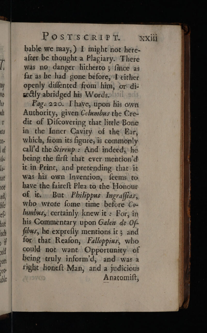 bable we may, ) I might not here- after be thought a Plagiary. There was no; danger -hitherto 3 {ice as far as he had gone before,’b either openly diffented «from him, or di- seCtly abridged his Words.» Pag:220. Thave, upon his own Authority, given Columbus the Cre- dic of Difcovering that litthe Bone in the Inner Cavity. of the Ear, which, from its figure; is commonly call’d the Stirrup:&gt; And: indeed he being the firft that ever mention’d it in, Print, and: pretending: that it was his own Invention, feems, to have the faireft Plea to: the Honout of, it, . Bue. Philippus Ingraffias, who,.wrote fome time before Co- lumbus,| certainly. knew it : For; in his Gommentary upon Galen de Of- febus, be, exprefly. mentions it 3 and for that Reafon,; Falloppius, who could not, want. Opportunity. of being truly inform’d,; and was a right honeft.Man, and a judicious Anatomift, met 2 oe tes . = 79 eS sti ——s